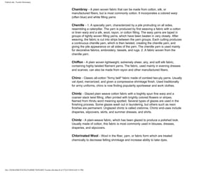 FabricLink | Textile Dictionary
file:///D|/RAZIB/TEXTILE%20DICTIONARY/Textile.cfm.htm (8 of 57)2/5/2010 6:05:51 PM
Chambray - A plain woven fabric that can be made from cotton, silk, or
manufactured fibers, but is most commonly cotton. It incorporates a colored warp
(often blue) and white filling yarns
Chenille - 1. A specialty yarn, characterized by a pile protruding on all sides,
resembling a caterpillar. The yarn is produced by first weaving a fabric with a cotton
or linen warp and a silk, wool, rayon, or cotton filling. The warp yarns are taped in
groups of tightly woven filling yarns, which have been beaten in very closely. After
weaving, the fabric is cut into strips between the yarn groups. Each cutting produces
a continuous chenille yarn, which is then twisted, creating the chenille yarn, and
giving the pile appearance on all sides of the yarn. The chenille yarn is used mainly
for decorative fabrics, embroidery, tassels, and rugs. 2. A fabric woven from the
chenille yarn.
Chiffon - A plain woven lightweight, extremely sheer, airy, and soft silk fabric,
containing highly twisted filament yarns. The fabric, used mainly in evening dresses
and scarves, can also be made from rayon and other manufactured fibers.
Chino - Classic all-cotton "Army twill" fabric made of combed two-ply yarns. Usually
vat dyed, mercerized, and given a compressive shrinkage finish. Used traditionally
for army uniforms, chino is now finding popularity sportswear and work clothes.
Chintz - Glazed plain weave cotton fabric with a tioghtly spun fine warp and a
coarser slack twist filling, often printed with brightly colored flowers or stripes.
Named from Hindu word meaning spotted. Several types of glazes are used in the
finishing process. Some glazes wash out in laundering, but others such as resin
finishes are permanent. Unglazed chintz is called cretonne. Chintz end-uses include
draperies, slipcovers, skirts, and summer dresses, and shirts.
Chintz - A plain-weave fabric, which has been glazed to produce a polished look.
Usually made of cotton, this fabric is most commonly used in blouses, dresses,
draperies, and slipcovers.
Chlorinated Wool - Wool in the fiber, yarn, or fabric form which are treated
chemically to decrease felting shrinkage and increase ability to take dyes.
 