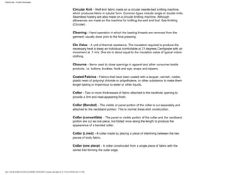 FabricLink | Textile Dictionary
file:///D|/RAZIB/TEXTILE%20DICTIONARY/Textile.cfm.htm (9 of 57)2/5/2010 6:05:51 PM
Circular Knit - Weft knit fabric made on a circular needle-bed knitting machine,
which produces fabric in tubular form. Common types include single or double knits.
Seamless hosiery are also made on a circular knitting machine. Although
allowances are made on the machine for knitting the welt and foot. See Knitting
(Circular).
Cleaning - Hand operation in which the basting threads are removed from the
garment; usually done prior to the final pressing.
Clo Value - A unit of thermal resistance. The insulation required to produce the
necessary heat to keep an individual comfortable at 21 degrees Centigrade with air
movement at .1 m/s. One clo is about equal to the insulation value of typical indoor
clothing.
Closures - Items used to close openings in apparel and other consumer textile
products, i.e. buttons, buckles, hook and eye, snaps and zippers.
Coated Fabrics - Fabrics that have been coated with a lacquer, varnish, rubber,
plastic resin of polyvinyl chloride or polyethylene, or other substance to make them
longer lasting or impervious to water or other liquids.
Collar - Two or more thicknesses of fabric attached to the neckhole opening to
provide a firm and neat-appearing finish.
Collar (Banded) - The visible or panel portion of the collar is cut separately and
attached to the neckband portion. This is normal dress shirt construction.
Collar (convertible) - The panel or visible portion of the collar and the neckband
portion are cut as one piece, but folded once along the length to produce the
appearance of a banded collar.
Collar (Lined) - A collar made by placing a piece of interlining between the two
pieces of body fabric.
Collar (one piece) - A collar constructed from a single piece of fabric with the
center fold forming the outer edge.
 