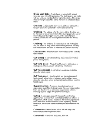 Crepe-back Satin - A satin fabric in which highly twisted
yarns are used in the filling direction. The floating yarns are made
with low twist and may be of either high or low luster. If the crepe
effect is the right side of the fabric, the fabric is called satin-back
crepe.

Crinoline - A lightweight, plain weave, stiffened fabric with a
low yarn count (few yarns to the inch in each direction).

Crocking - The rubbing-off of dye from a fabric. Crocking can
be the result of lack of penetration of the dyeing agent, the use of
incorrect dyes or dyeing procedures, or the lack of proper
washing procedures and finishing treatments after the dyeing
process.

Crocking - The tendency of excess dyes to rub off. Napped
and pile fabrics in deep colors are most likely to crock. Industry
has set standards and tests to measure and prevent crocking.

Crotch Seam - The short seam from the back of the pants fly
to the inseam.

Cuff (lined) - A cuff with interlining placed between the two
pieces of body fabric.

Cuff (one-piece) - A two-ply cuff formed by folding over a
single piece of fabric, usually with a lining in between.

Cuff (topstitched) - A cuff with an added row of stitching
along the folded edges.

Cuff (two-piece) - A cuff in which two identical pieces of
fabric, usually with a lining in between, are joined by a seam
along the edge, then turned and sometimes topstitched near the
folded edges.

Cuprammonium - A process of producing a type of
regenerated rayon fiber. In this process, the wood pulp or cotton
liners are dissolved in an ammoniac copper oxide solution.
Bemberg rayon is a type of Cuprammonium rayon.

Curing - A baking process with the use of resin finishes,
applying heat under carefully controlled conditions to a fabric or
the garment, which cause a reaction in the finishing agents and
make them work. Crease-retention, water repellency, wrinkle
resistance, and durable press are examples of finishes that are
cured.

Cut-on-cross - Fabric that is cut so that the warp runs
horizontally across the garment piece.

Cut-on-fold - Fabric that is doubled, then cut.
 