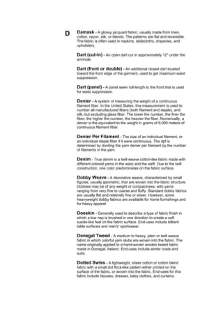 D   Damask - A glossy jacquard fabric, usually made from linen,
    cotton, rayon, silk, or blends. The patterns are flat and reversible.
    The fabric is often used in napkins, tablecloths, draperies, and
    upholstery.

    Dart (cut-in) - An open dart cut in approximately 12" under the
    armhole.

    Dart (front or double) - An additional closed dart located
    toward the front edge of the garment, used to get maximum waist
    suppression.

    Dart (panel) - A panel sewn full length to the front that is used
    for waist suppression.

    Denier - A system of measuring the weight of a continuous
    filament fiber. In the United States, this measurement is used to
    number all manufactured fibers (both filament and staple), and
    silk, but excluding glass fiber. The lower the number, the finer the
    fiber; the higher the number, the heavier the fiber. Numerically, a
    denier is the equivalent to the weight in grams of 9,000 meters of
    continuous filament fiber.

    Denier Per Filament - The size of an individual filament, or
    an individual staple fiber if it were continuous, The dpf is
    determined by dividing the yarn denier per filament by the number
    of filaments in the yarn.

    Denim - True denim is a twill weave cotton-like fabric made with
    different colored yarns in the warp and the weft. Due to the twill
    construction, one color predominates on the fabric surface.

    Dobby Weave - A decorative weave, characterized by small
    figures, usually geometric, that are woven into the fabric structure.
    Dobbies may be of any weight or compactness, with yarns
    ranging from very fine to coarse and fluffy. Standard dobby fabrics
    are usually flat and relatively fine or sheer. However, some
    heavyweight dobby fabrics are available for home furnishings and
    for heavy apparel

    Doeskin - Generally used to describe a type of fabric finish in
    which a low nap is brushed in one direction to create a soft
    suede-like feel on the fabric surface. End-uses include billiard
    table surfaces and men's' sportswear.

    Donegal Tweed - A medium to heavy, plain or twill weave
    fabric in which colorful yarn slubs are woven into the fabric. The
    name originally applied to a hand-woven woolen tweed fabric
    made in Donegal, Ireland. End-uses include winter coats and
    suits.

    Dotted Swiss - A lightweight, sheer cotton or cotton blend
    fabric with a small dot flock-like pattern either printed on the
    surface of the fabric, or woven into the fabric. End-uses for this
    fabric include blouses, dresses, baby clothes, and curtains.
 