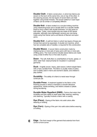 Double Cloth - A fabric construction, in which two fabrics are
    woven on the loom at the same time, one on top of the other. In
    the weaving process, the two layers of woven fabric are held
    together using binder threads. The woven patterns in each layer
    of fabric can be similar or completely different

    Double Knit - A fabric knitted on a circular knitting machine
    using interlocking loops and a double stitch on a double needle
    frame to form a fabric with double thickness. It is the same on
    both sides. Today, most double knits are made of I5O denier
    polyester, although many lightweight versions are now being
    made using finer denier yarns and blends of filament and spun
    yarns.

    Double Knit - A weft knit fabric in which two layers of loops are
    formed that cannot be separated. A double knit machine, which
    has two complete sets of needles, is required for this construction.

    Double Weave - A woven fabric construction made by
    interlacing two or more sets of warp yarns with two or more sets
    of filling yarns. The most common double weave fabrics are made
    using a total of either four or five sets of yarns.

    Down - The soft, fluffy fiber or underfeathers of ducks, geese, or
    other water fowl. Used primarily for insulation in outerwear
    garments.

    Duck - A tightly woven, heavy, plain-weave, bottom-weight fabric
    with a hard, durable finish. The fabric is usually made of cotton,
    and is widely used in men's and women's slacks, and children's
    play clothes.

    Durability - The ability of a fabric to resist wear through
    continual use.

    Durable Press - A treatment applied to the fabric in the
    finishing process in which it maintains a smooth attractive
    appearance, resists wrinkling, and retains creases or pleats
    during laundering.

    Durable Water Repellent (DWR) - Fabrics that retain their
    durability and their ability to repel water after wearing, washing,
    and cleaning. Typically involves a fabric with a coating

    Dye (Piece) - Dyeing of the fabric into solid colors after
    weaving or knitting.

    Dye (Yarn) - Dyeing of the yarn into solid colors before weaving
    or knitting.




E   Edge - The front margin of the garment that extends from front
    corner to front corner.
 