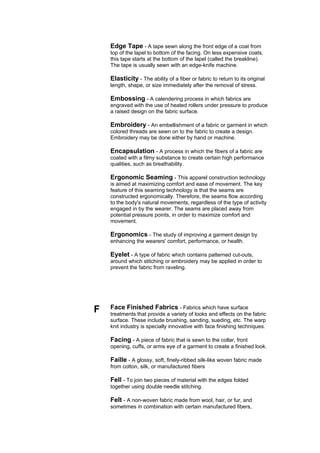 Edge Tape - A tape sewn along the front edge of a coat from
    top of the lapel to bottom of the facing. On less expensive coats,
    this tape starts at the bottom of the lapel (called the breakline).
    The tape is usually sewn with an edge-knife machine.

    Elasticity - The ability of a fiber or fabric to return to its original
    length, shape, or size immediately after the removal of stress.

    Embossing - A calendering process in which fabrics are
    engraved with the use of heated rollers under pressure to produce
    a raised design on the fabric surface.

    Embroidery - An embellishment of a fabric or garment in which
    colored threads are sewn on to the fabric to create a design.
    Embroidery may be done either by hand or machine.

    Encapsulation - A process in which the fibers of a fabric are
    coated with a filmy substance to create certain high performance
    qualities, such as breathability.

    Ergonomic Seaming - This apparel construction technology
    is aimed at maximizing comfort and ease of movement. The key
    feature of this seaming technology is that the seams are
    constructed ergonomically. Therefore, the seams flow according
    to the body's natural movements, regardless of the type of activity
    engaged in by the wearer. The seams are placed away from
    potential pressure points, in order to maximize comfort and
    movement.

    Ergonomics - The study of improving a garment design by
    enhancing the wearers' comfort, performance, or health.

    Eyelet - A type of fabric which contains patterned cut-outs,
    around which stitching or embroidery may be applied in order to
    prevent the fabric from raveling.




F   Face Finished Fabrics - Fabrics which have surface
    treatments that provide a variety of looks and effects on the fabric
    surface. These include brushing, sanding, sueding, etc. The warp
    knit industry is specially innovative with face finishing techniques.

    Facing - A piece of fabric that is sewn to the collar, front
    opening, cuffs, or arms eye of a garment to create a finished look.

    Faille - A glossy, soft, finely-ribbed silk-like woven fabric made
    from cotton, silk, or manufactured fibers

    Fell - To join two pieces of material with the edges folded
    together using double needle stitching.

    Felt - A non-woven fabric made from wool, hair, or fur, and
    sometimes in combination with certain manufactured fibers,
 