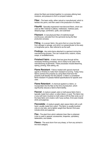 where the fibers are locked together in a process utilizing heat,
moisture, and pressure to form a compact material.

Fiber - The basic entity, either natural or manufactured, which is
twisted into yarns, and then used in the production of a fabric.

Fiberfill - Specially engineered manufactured fibers, which are
used as filler material in pillows, mattresses, mattress pads,
sleeping bags, comforters, quilts, and outerwear

Filament - A manufactured fiber of indefinite length
(continuous), extruded from the spinneret during the fiber
production process.

Filling - In a woven fabric, the yarns that run cross the fabric
from selvage to selvage, and which run perpendicular to the warp
or lengthwise yarns. Also referred to as the weft.

Findings - Any extra items attached to a garment during the
manufacturing process. This can include trims, buttons, hooks,
snaps, or embellishments.

Finished Fabric - A fabric that has gone through all the
necessary finishing processes, and is ready to be used in the
manufacturing of garments. These processes include bleaching,
dyeing, printing, heat setting, etc.

Flame Resistant - Fabrics treated with special chemical
agents or finishes to make them resistant to burning. Today many
fabrics achieve this property by using fibers that have this
property built directly into the polymer. A fabric is considered
flame resistant if it passes federal specifications for specific end-
uses.

Flame Retardant - A chemical applied to a fabric, or
incorporated into the fiber at the time of production, which
significantly reduces a fabric's flammability.

Flannel - A medium-weight, plain or twill weave fabric that is
typically made from cotton, a cotton blend, or wool. The fabric has
a very soft hand, brushed on both sides to lift the fiber ends out of
the base fabric and create a soft, fuzzy surface. End-uses include
shirts and pajamas.

Flannelette - A medium-weight, plain weave fabric with a soft
hand, usually made from cotton. The fabric is usually brushed
only on one side, and is lighter weight than flannel. End-uses
include shirts and pajamas.

Flax - The plant from which cellulosic linen fiber is obtained.
Linen is used in apparel, accessories, draperies, upholstery,
tablecloths, and towels.

Fleece - The wool shorn from any sheep, or from any animal in
the wool category.
 