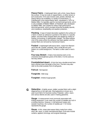Fleece Fabric - A lightweight fabric with a thick, heavy fleece-
    like surface. It may be a pile or napped fabric, or either woven or
    knit construction. End uses include coats, jackets, blankets, etc.
    Fleece fabrics are available in a variety of constuctions: 1)
    Polarfleece® is the original fleece fabric, developed in 1979, by
    Malden Mills. It is typically used for non-technical garments, and it
    is only available at Malden Mills®; 2) Polartec®, also developed
    by Malden Mills, was created for today's high-performance
    technical garments, which provides enhanced durability warmth,
    wind resistance, breathability and weather protection.

    Flocking - A type of raised decoration applied to the surface of
    a fabric in which an adhesive is printed on the fabric in a specific
    pattern, and then finely chopped fibers are applied by means of
    dusting, air-brushing, or electrostatic charges. The fibers adhere
    only to the areas where the adhesive has been applied, and the
    excess fibers are removed by mechanical means.

    Foulard - A lightweight twill-weave fabric, made from filament
    yarns like silk, acetate, polyester, with a small all-over print
    pattern on a solid background. The fabric is often used in men's
    ties.

    Four-way Stretch - A fabric that stretches both on the
    crosswise and lengthwise grains of the fabric. It is the same as
    two-way stretch.

    Front(stitched down) - A front the has a double-turned hem
    that is stiched down full length of the front. The term may also
    refer to the shell (outside) front of self-goods.

    Full-cut - Not tapered.

    Fungicide - Kills fungi.

    Fungistat - Inhibits fungal growth.




G   Gabardine - A tightly woven, twilled, worsted fabric with a slight
    diagonal line on the right side. Wool gabardine is known as a
    year-round fabric for business suiting. Polyester, cotton, rayon,
    and various blends are also used in making gabardine.

    Gauge - A measurement most commonly associated with
    knitting equipment. It can mean the number of needles per inch in
    a knitting machine. However, in full fashioned hosiery and
    sweater machines, the number of needles per 1-1/2 inches
    represents the gauge.

    Gauze - A thin, sheer plain-weave fabric made from cotton,
    wool, silk, rayon, or other manufactured fibers. End-uses include
    curtains, apparel, trimmings, and surgical dressings.
 