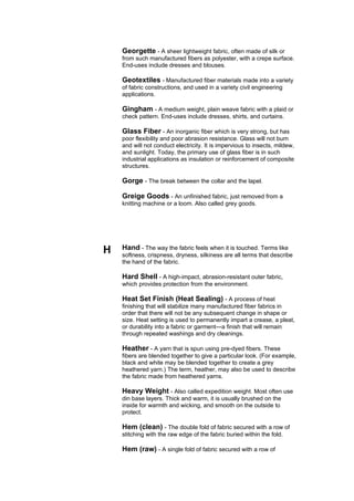 Georgette - A sheer lightweight fabric, often made of silk or
    from such manufactured fibers as polyester, with a crepe surface.
    End-uses include dresses and blouses.

    Geotextiles - Manufactured fiber materials made into a variety
    of fabric constructions, and used in a variety civil engineering
    applications.

    Gingham - A medium weight, plain weave fabric with a plaid or
    check pattern. End-uses include dresses, shirts, and curtains.

    Glass Fiber - An inorganic fiber which is very strong, but has
    poor flexibility and poor abrasion resistance. Glass will not burn
    and will not conduct electricity. It is impervious to insects, mildew,
    and sunlight. Today, the primary use of glass fiber is in such
    industrial applications as insulation or reinforcement of composite
    structures.

    Gorge - The break between the collar and the lapel.

    Greige Goods - An unfinished fabric, just removed from a
    knitting machine or a loom. Also called grey goods.




H   Hand - The way the fabric feels when it is touched. Terms like
    softness, crispness, dryness, silkiness are all terms that describe
    the hand of the fabric.

    Hard Shell - A high-impact, abrasion-resistant outer fabric,
    which provides protection from the environment.

    Heat Set Finish (Heat Sealing) - A process of heat
    finishing that will stabilize many manufactured fiber fabrics in
    order that there will not be any subsequent change in shape or
    size. Heat setting is used to permanently impart a crease, a pleat,
    or durability into a fabric or garment---a finish that will remain
    through repeated washings and dry cleanings.

    Heather - A yarn that is spun using pre-dyed fibers. These
    fibers are blended together to give a particular look. (For example,
    black and white may be blended together to create a grey
    heathered yarn.) The term, heather, may also be used to describe
    the fabric made from heathered yarns.

    Heavy Weight - Also called expedition weight. Most often use
    din base layers. Thick and warm, it is usually brushed on the
    inside for warmth and wicking, and smooth on the outside to
    protect.

    Hem (clean) - The double fold of fabric secured with a row of
    stitching with the raw edge of the fabric buried within the fold.

    Hem (raw) - A single fold of fabric secured with a row of
 
