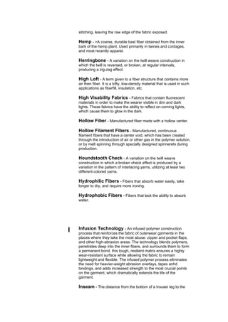 stitching, leaving the raw edge of the fabric exposed.

    Hemp - >A coarse, durable bast fiber obtained from the inner
    bark of the hemp plant. Used primarily in twines and cordages,
    and most recently apparel.

    Herringbone - A variation on the twill weave construction in
    which the twill is reversed, or broken, at regular intervals,
    producing a zig-zag effect.

    High Loft - A term given to a fiber structure that contains more
    air then fiber. It is a lofty, low-density material that is used in such
    applications as fiberfill, insulation, etc.

    High Visability Fabrics - Fabrics that contain fluorescent
    materials in order to make the wearer visible in dim and dark
    lights. These fabrics have the ability to reflect on-coming lights,
    which cause them to glow in the dark.

    Hollow Fiber - Manufactured fiber made with a hollow center.

    Hollow Filament Fibers - Manufactured, continuous
    filament fibers that have a center void, which has been created
    through the introduction of air or other gas in the polymer solution,
    or by melt spinning through specially designed spinnerets during
    production.

    Houndstooth Check - A variation on the twill weave
    construction in which a broken check effect is produced by a
    variation in the pattern of interlacing yarns, utilizing at least two
    different colored yarns.

    Hydrophilic Fibers - Fibers that absorb water easily, take
    longer to dry, and require more ironing.

    Hydrophobic Fibers - Fibers that lack the ability to absorb
    water.




I   Infusion Technology - An infused polymer construction
    process that reinforces the fabric of outerwear garments in the
    places where they take the most abuse: zipper and pocket flaps,
    and other high-abrasion areas. The technology blends polymers,
    penetrates deep into the inner fibers, and surrounds them to form
    a permanent bond. this tough, resilient matrix ensures a highly
    wear-resistant surface while allowing the fabric to remain
    lightweight and flexible. The infused polymer process eliminates
    the need for heavier-weight abrasion overlays, tapes anhd
    bindings, and adds increased strength to the most crucial points
    on the garment, which dramatically extends the life of the
    garment.

    Inseam - The distance from the bottom of a trouser leg to the
 