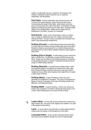 quality, it is generally not spun. However, its buoyancy and
    moisture resistance makes it ideal for use in cushions,
    mattresses, and life jackets.

    Knit Fabric - Fabrics made from only one set of yarns, all
    running in the same direction. Some knits have their yarns
    running along the length of the fabric, while others have their
    yarns running across the width of the fabric. Knit fabrics are held
    together by looping the yarns around each other. Knitting creates
    ridges in the resulting fabric. Wales are the ridges that run
    lengthwise in the fabric; courses run crosswise.

    Knit-de-knit - A type of yarn texturizing in which a crimped
    yarn is made by knitting the yarn into a fabric, and then heat-
    setting the fabric. The yarn is then unraveled from the fabric and
    used in this permanently crinkled form.

    Knitting (Circular) - A weft knitting process where the fabric
    is a tube,.with the threads running continuously around the fabric.
    Double-knit fabrics are produced on a circular knitting machine
    equipped with two sets of latch needles situated at right angles to
    each other.

    Knitting (Flat or Single) - A weft knitting process where the
    fabric is in flat form. The threads run back and forth across the
    fabric. Shape can be added in the knitting process by increasing
    or decreasing the loops or stitches. Full-fashioned garments are
    made on a flat-knitting machine.

    Knitting (Raschel) - A versatile warp knitting made in plain
    and jacquard patterns; the fabrics are coarser than other warp
    knits. Raschel knitting machines have one or two sets of latch
    needles and up to thirty sets of guides that enable them to create
    a wide range of fabrics.

    Knitting (Warp) - A type of knitting in which the yarns
    generally run lengthwise in the fabric. The yarns are prepared as
    warps on beams. Examples of this type of knitting include tricot,
    Milanese, and Raschel knitting.

    Knitting (Weft) - A type of knitting, in which one continuous
    thread runs crosswise in the fabric making all of the loops in one
    course. Weft knitting types are circular and flat knitting.

                                  --




L   Lamb's Wool - The first clip of wool sheered from lambs up to
    eight months old. The wool is soft, slippery and resilient. It is used
    in fine grade woolen fabrics.

    Lame' - A woven fabric using flat silver or gold metal threads to
    create either the design or the background in the fabric.

    Laminated Fabric - A term used to describe fabrics which
    have been joined together through the use of a high-strength
 