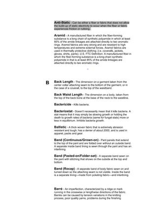 Anti-Static - Can be either a fiber or fabric that does not allow
    the build-up of static electricity to occur when the fiber or fabric
    experiences friction or rubbing.

    Aramid - A manufactured fiber in which the fiber-forming
    substance is a long chain of synthetic polyamide in which at least
    85% of the amide linkages are attached directly to two aromatic
    rings. Aramid fabrics are very strong and are resistant to high
    temperatures and extreme external forces. Aramid fabrics are
    used in thermally protective clothing; (i.e. coveralls, jackets,
    gloves, shirts, pants). U.S. FTC Definition: A manufactured fiber in
    which the fiber-forming substance is a long-chain synthetic
    polyamide in that is at least 85% of the amide linkages are
    attached directly to two aromatic rings.

                                  --




B   Back Length - The dimension on a garment taken from the
    center collar attaching seam to the bottom of the garment, or in
    the case of a coverall, to the top of the waistband.

    Back Waist Length - The dimension on a body, taken from
    the top of the back bone at the base of the neck to the waistline.

    Bactericide - Kills bacteria.

    Bacteriostat - Doesn't necessarily mean that it kills bacteria. A
    stat means that it may simply be slowing growth or holding the
    death to growth rates of bacteria (same for fungal stats) more or
    less in equilibrium. Inhibits bacteria growth.

    Ballistic - A thick woven fabric that is extremely abrasion
    resistant and tough; has a denier of about 2000, and is used in
    apparel, packs and gear.

    Band (Continuous/Grown-on) - Pant panels that extend
    to the top of the pant and are folded over without an outside band.
    A separate inside band lining is sewn through the pant and has an
    interlining.

    Band (Pasted-on/Folder-set) - A separate band sewn on
    the pant with stitching that shows on the outside at the top and
    bottom.

    Band (Rocap) - A separate band of body fabric sewn on and
    turned down so the attaching seam is not visible. Inside the band
    is a separate lining---made from pcketing fabric---and interlining.




    Barré - An imperfection, characterized by a ridge or mark
    running in the crosswise or lengthwise directions of the fabric.
    Barrés can be caused by tension variations in the knitting
    process, poor quality yarns, problems during the finishing
 