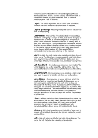 reinforcing scrim or base fabrics between two plies of flexible
thermoplastic film.. It can a bonded utilizing either foam itself, or
some other material, such as adhesives, heat, or chemical
bonding agents.. See BONDING.

Lapel - The part of a garment that is turned back in the front.
The front fold on a shirt that is a continuation of the collar.

Lapels (padding) - Attaching the lapel to canvas with several
rows of blindstitching.

Latent Heat - The quantity of heat absorbed or released by a
substance undergoing a change of state, such as ice changing to
water or water to steam, at constant temperature and pressure.
When a solid material is heated and reaches its melting point, it
goes from solid to liquid. During this process the material absorbs
a certain amount of heat, Despite the heat input, the temperature
of the material stays at a relatively constant level, even though
phase change is taking place. We thus speak of latent
(concealed) heat having been taken up by the material.

Lawn - A light, fine cloth made using carded or combed, linen or
cotton yarns. The fabric has a crease-resistant, crisp finish. Linen
lawn is synonymous with handkerchief linen. Cotton lawn is a
similar type of fabric, which can be white, solid colored, or printed.

Left-hand twill - Any twill weave which runs from the left. The
twill or diagonal line on the face of the fabric will run from the
upper left-hand corner to the lower right-hand corner of the fabric.

Leight Weight - Having an airy weave. Used as a light weight
base layer in apparel for aerobic activities and cool weather.

Leno Weave - A construction of woven fabrics in which the
resulting fabric is very sheer, yet durable. In this weave, two or
more warp yarns are twisted around each other as they are
interlaced with the filling yarns; thus securing a firm hold on the
filling yarn and preventing them from slipping out of position. Also
called the gauze weave. Leno weave fabrics are frequently used
for window treatments, because their structure gives good
durability with almost no yarn slippage, and permits the passage
of light and air.

Linen - A fabric made from linen fibers obtained from inside the
woody stem of the flax plant. Linen fibers are much stronger and
more lustrous than cotton. Linen fabrics are very cool and
absorbent, but wrinkle very easily, unless blended with
manufactured fibers. Linen is one of the oldest textile fibers.

Lining - A fabric that is used to cover the inside of a garment to
provide a finished look. Generally, the lining is made of a smooth
lustrous fabric.

Loft - High loft is thick and fluffy, low loft is thin and dense. The
higher the loft, the better the insulation characteristic.
 