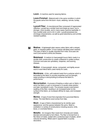 Loom - A machine used for weaving fabrics.

    Loom-Finished - Material sold in the same condition in which
    the goods came from the loom---duck, webbing, canvas, burlap,
    etc.

    Lyocell Fiber - A manufactured fiber composed of regenerated
    cellulose. Lyocell has a similar hand and drape as rayon, but is
    stronger, more durable, and in many cases machine washable. It
    has a subtle luster and is rich in color. Lyocell possesses low
    shrinkage characteristics, as well as good absorbency and wrinkle
    resistant qualities.

                                  --




M   Madras - A lightweight plain weave cotton fabric with a striped,
    plaid, or checked pattern. A true madras will bleed when washed.
    This type of fabric is usually imported from India. End-uses are
    men's and women's shirts and dresses.

    Matelassé - A medium to heavyweight luxury fabric made in a
    double cloth construction to create a blistered or quilted surface.
    Common end-uses are upholstery, draperies, and evening
    dresses.

    Melton - A heavyweight, dense, compacted, and tightly woven
    wool or wool blend fabric used mainly for coats.

    Membrane - A thin, soft material made from a polymer which is
    laminated to the fabric to provide properties such as strength,
    water-proofing or wind-proofing to enhance the fabric?s
    performance.

    Mercerization - A process of treating a cotton yarn or fabric, in
    which the fabric or yarn is immersed in a caustic soda solution
    and later neutralized in acid. The process causes a permanent
    swelling of the fiber, resulting in an increased luster on the
    surface of the fabric, an increased affinity for dyes, and increased
    strength.

    Merino - A type of wool that originates from pure-bred Merino
    sheep. The best Merino wool comes from Italy.

    Mesh - A type of fabric characterized by its net-like open
    appearance, and the spaces between the yarns. Mesh is
    available in a variety of constructions including wovens, knits,
    laces, or crocheted fabrics.

    Metallic - An inorganic fiber made from minerals and metals,
    blended and extruded to form fibers. The fiber is formed from a
    flat ribbon of metal, coated with a protective layer of plastic, which
    reduces tarnishing. Metal used in apparel fabric is purely
    decorative.
 