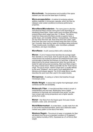 Microclimate - The temperature and humidity of the space
between your skin and the base layer of clothing.

Micro-encapsulation - A method of enclosing polymer
additive materials in microscopic capsules, which can then be
released under certain conditions to enhance performance
properties.

Microfibers/Microdeniers - The name given to ultra-fine
manufactured fibers and the name given to the technology of
developing these fibers. Fibers made using microfiber technology,
produce fibers which weigh less than 1.0 denier. The fabrics
made from these extra-fine fibers provide a superior hand, a
gentle drape, and incredible softness. Comparatively, microfibers
are two times finer than silk, three times finer than cotton, eight
times finer than wool, and one hundred times finer than a human
hair. Currently, there are four types of microfibers being produced.
These include acrylic microfibers, nylon microfibers, polyester
microfibers, and rayon microfibers.

Microfleece - A soft, luxorous fabric with a velvety feel.

Micron - A unit of measure that describes the average staple
fiber diameter in a lot of wool. Over he past 30 years, the Micron
measurement has evolved to become the predominant term used
commercially to describe the fineness of a wool fiber. A Micron is
determined by the actual measurement when the wool lots are
tested for sale during wool processing. Most wool fibers range in
the area of 18-40 micron. Merino wool falls into the 18-24 micron
range. The 25-32 micron, medium range wool, is usually defined
by the word "Shetland", and is used in such applications as
blankets and knitwear apparel. The 33-40 range Micron usually
describes the wool most often used in the carpet industry.

Microporous - A coating on a fabric that breathes through
microscopic pores.

Middle Weight - A weave that is tighter than lightweight, which
combines warmth and wickability.

Modacrylic Fiber - A manufactured fiber similar to acrylic in
characteristics and end-uses. Modacrylics have a higher
resistance to chemicals and combustion than acrylic, but also
have a lower safe ironing temperature and a higher specific
gravity than acrylic.

Mohair - Hair fibers from the Angora goat. End-uses include
sweaters, coats, suits, and scarves.

Moiré/Watermarked - A corded fabric, usually made from silk
or one of the manufactured fibers, which has a distinctive water-
marked wavy pattern on the face of the fabric.

Moisture Regain - The amount of water a completely dry fiber
will absorb from the air at a standard condition of 70 degrees F
and a relative humidity of 65%. Expressed as a % of the dry fiber
weight.
 