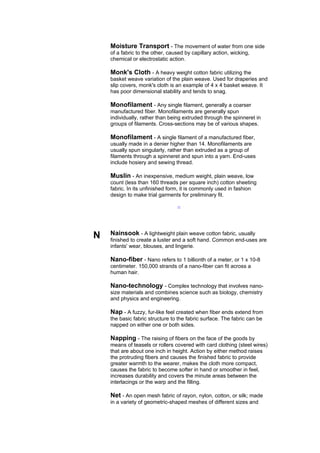 Moisture Transport - The movement of water from one side
    of a fabric to the other, caused by capillary action, wicking,
    chemical or electrostatic action.

    Monk's Cloth - A heavy weight cotton fabric utilizing the
    basket weave variation of the plain weave. Used for draperies and
    slip covers, monk's cloth is an example of 4 x 4 basket weave. It
    has poor dimensional stability and tends to snag.

    Monofilament - Any single filament, generally a coarser
    manufactured fiber. Monofilaments are generally spun
    individually, rather than being extruded through the spinneret in
    groups of filaments. Cross-sections may be of various shapes.

    Monofilament - A single filament of a manufactured fiber,
    usually made in a denier higher than 14. Monofilaments are
    usually spun singularly, rather than extruded as a group of
    filaments through a spinneret and spun into a yarn. End-uses
    include hosiery and sewing thread.

    Muslin - An inexpensive, medium weight, plain weave, low
    count (less than 160 threads per square inch) cotton sheeting
    fabric. In its unfinished form, it is commonly used in fashion
    design to make trial garments for preliminary fit.

                                 --




N   Nainsook - A lightweight plain weave cotton fabric, usually
    finished to create a luster and a soft hand. Common end-uses are
    infants' wear, blouses, and lingerie.

    Nano-fiber - Nano refers to 1 billionth of a meter, or 1 x 10-8
    centimeter. 150,000 strands of a nano-fiber can fit across a
    human hair.

    Nano-technology - Complex technology that involves nano-
    size materials and combines science such as biology, chemistry
    and physics and engineering.

    Nap - A fuzzy, fur-like feel created when fiber ends extend from
    the basic fabric structure to the fabric surface. The fabric can be
    napped on either one or both sides.

    Napping - The raising of fibers on the face of the goods by
    means of teasels or rollers covered with card clothing (steel wires)
    that are about one inch in height. Action by either method raises
    the protruding fibers and causes the finished fabric to provide
    greater warmth to the wearer, makes the cloth more compact,
    causes the fabric to become softer in hand or smoother in feel,
    increases durability and covers the minute areas between the
    interlacings or the warp and the filling.

    Net - An open mesh fabric of rayon, nylon, cotton, or silk; made
    in a variety of geometric-shaped meshes of different sizes and
 