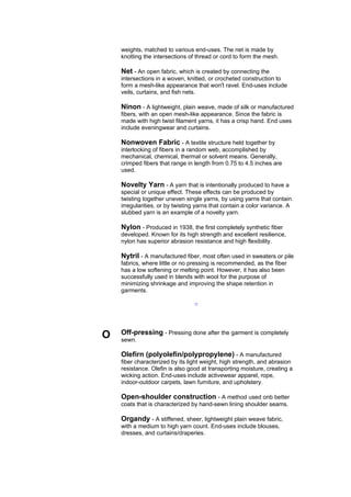 weights, matched to various end-uses. The net is made by
    knotting the intersections of thread or cord to form the mesh.

    Net - An open fabric, which is created by connecting the
    intersections in a woven, knitted, or crocheted construction to
    form a mesh-like appearance that won't ravel. End-uses include
    veils, curtains, and fish nets.

    Ninon - A lightweight, plain weave, made of silk or manufactured
    fibers, with an open mesh-like appearance. Since the fabric is
    made with high twist filament yarns, it has a crisp hand. End uses
    include eveningwear and curtains.

    Nonwoven Fabric - A textile structure held together by
    interlocking of fibers in a random web, accomplished by
    mechanical, chemical, thermal or solvent means. Generally,
    crimped fibers that range in length from 0.75 to 4.5 inches are
    used.

    Novelty Yarn - A yarn that is intentionally produced to have a
    special or unique effect. These effects can be produced by
    twisting together uneven single yarns, by using yarns that contain
    irregularities, or by twisting yarns that contain a color variance. A
    slubbed yarn is an example of a novelty yarn.

    Nylon - Produced in 1938, the first completely synthetic fiber
    developed. Known for its high strength and excellent resilience,
    nylon has superior abrasion resistance and high flexibility.

    Nytril - A manufactured fiber, most often used in sweaters or pile
    fabrics, where little or no pressing is recommended, as the fiber
    has a low softening or melting point. However, it has also been
    successfully used in blends with wool for the purpose of
    minimizing shrinkage and improving the shape retention in
    garments.

                                 --




O   Off-pressing - Pressing done after the garment is completely
    sewn.

    Olefirn (polyolefin/polypropylene) - A manufactured
    fiber characterized by its light weight, high strength, and abrasion
    resistance. Olefin is also good at transporting moisture, creating a
    wicking action. End-uses include activewear apparel, rope,
    indoor-outdoor carpets, lawn furniture, and upholstery.

    Open-shoulder construction - A method used onb better
    coats that is characterized by hand-sewn lining shoulder seams.

    Organdy - A stiffened, sheer, lightweight plain weave fabric,
    with a medium to high yarn count. End-uses include blouses,
    dresses, and curtains/draperies.
 