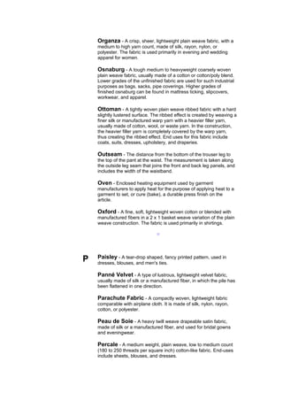 Organza - A crisp, sheer, lightweight plain weave fabric, with a
    medium to high yarn count, made of silk, rayon, nylon, or
    polyester. The fabric is used primarily in evening and wedding
    apparel for women.

    Osnaburg - A tough medium to heavyweight coarsely woven
    plain weave fabric, usually made of a cotton or cotton/poly blend.
    Lower grades of the unfinished fabric are used for such industrial
    purposes as bags, sacks, pipe coverings. Higher grades of
    finished osnaburg can be found in mattress ticking, slipcovers,
    workwear, and apparel.

    Ottoman - A tightly woven plain weave ribbed fabric with a hard
    slightly lustered surface. The ribbed effect is created by weaving a
    finer silk or manufactured warp yarn with a heavier filler yarn,
    usually made of cotton, wool, or waste yarn. In the construction,
    the heavier filler yarn is completely covered by the warp yarn,
    thus creating the ribbed effect. End uses for this fabric include
    coats, suits, dresses, upholstery, and draperies.

    Outseam - The distance from the bottom of the trouser leg to
    the top of the pant at the waist. The measurement is taken along
    the outside leg seam that joins the front and back leg panels, and
    includes the width of the waistband.

    Oven - Enclosed heating equipment used by garment
    manufacturers to apply heat for the purpose of applying heat to a
    garment to set, or cure (bake), a durable press finish on the
    article.

    Oxford - A fine, soft, lightweight woven cotton or blended with
    manufactured fibers in a 2 x 1 basket weave variation of the plain
    weave construction. The fabric is used primarily in shirtings.

                                 --




P   Paisley - A tear-drop shaped, fancy printed pattern, used in
    dresses, blouses, and men's ties.

    Panné Velvet - A type of lustrous, lightweight velvet fabric,
    usually made of silk or a manufactured fiber, in which the pile has
    been flattened in one direction.

    Parachute Fabric - A compactly woven, lightweight fabric
    comparable with airplane cloth. It is made of silk, nylon, rayon,
    cotton, or polyester.

    Peau de Soie - A heavy twill weave drapeable satin fabric,
    made of silk or a manufactured fiber, and used for bridal gowns
    and eveningwear.

    Percale - A medium weight, plain weave, low to medium count
    (180 to 250 threads per square inch) cotton-like fabric. End-uses
    include sheets, blouses, and dresses.
 