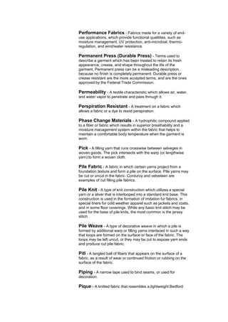 Performance Fabrics - Fabrics made for a variety of end-
use applications, which provide functional qualitites, such as
moisture management, UV protection, anti-microbial, thermo-
regulation, and wind/water resistance.

Permanent Press (Durable Press) - Terms used to
describe a garment which has been treated to retain its fresh
appearance, crease, and shape throughout the life of the
garment, Permanent press can be a misleading description,
because no finish is completely permanent. Durable press or
crease resistant are the more accepted terms, and are the ones
approved by the Federal Trade Commission.

Permeability - A textile characteristic which allows air, water,
and water vapor to penetrate and pass through it.

Perspiration Resistant - A treatment on a fabric which
allows a fabric or a dye to resist perspiration.

Phase Change Materials - A hydrophilic compound applied
to a fiber or fabric which results in superior breathability and a
moisture management system within the fabric that helps to
maintain a comfortable body temperature when the garment is
worn.

Pick - A filling yarn that runs crosswise between selveges in
woven goods. The pick intersects with the warp (or lengthwise
yarn) to form a woven cloth.

Pile Fabric - A fabric in which certain yarns project from a
foundation texture and form a pile on the surface. Pile yarns may
be cut or uncut in the fabric. Corduroy and velveteen are
examples of cut filling pile fabrics.

Pile Knit - A type of knit construction which utilizes a special
yarn or a sliver that is interlooped into a standard knit base. This
construction is used in the formation of imitation fur fabrics, in
special liners for cold weather apparel such as jackets and coats,
and in some floor coverings. While any basic knit stitch may be
used for the base of pile knits, the most common is the jersey
stitch.

Pile Weave - A type of decorative weave in which a pile is
formed by additional warp or filling yarns interlaced in such a way
that loops are formed on the surface or face of the fabric. The
loops may be left uncut, or they may be cut to expose yarn ends
and produce cut pile fabric.

Pill - A tangled ball of fibers that appears on the surface of a
fabric, as a result of wear or continued friction or rubbing on the
surface of the fabric.

Piping - A narrow tape used to bind seams, or used for
decoration.

Pique - A knitted fabric that resembles a lightweight Bedford
 
