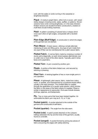 cord, with the wales or cords running in the warpwise or
lengthwise direction.

Piqué - A medium-weight fabric, either knit or woven, with raised
dobby designs including cords, wales, waffles, or patterns. Woven
versions have cords running lengthwise, or in the warp direction.
Knitted versions are double-knit fabric constructions, created on
multi-feed circular knitting machines.

Plaid - A pattern consisting of colored bars or stripes which
cross each other at right angles, comparable with a Scottish
tartan.

Plain Edge (Bluff Edge) - A construction in which the edges
of the garment are not stitched.

Plain Weave - A basic weave, utilizing a simple alternate
interlacing of warp and filling yarns. Any type of yarn made from
any type of fiber can be manufactured into a plain weave fabric.

Plaited Fabric - A narrow fabric made by crossing a number of
sturdy yarns diagonally, so each strand passes alternatively over
or under one or more of the other stands. Typically used in shoe
laces and suspenders.

Plaited Yarn - A yarn covered by another yarn.

Pleats - A portion of the fabric folded over, and secured by
stitching or pressing.

Plied Yarn - A twisting together of two or more single yarns in
one operation.

Plissé - A lightweight, plain weave, fabric, made from cotton,
rayon, or acetate, and characterized by a puckered striped effect,
usually in the warp direction. The crinkled effect is created
through the application of a caustic soda solution, which shrinks
the fabric in the areas of the fabric where it is applied. Plissé is
similar in appearance to seersucker. End-uses include dresses,
shirtings, pajamas, and bedspreads.

Ply - Two or more yarns that have been twisted together. An
automobile tire fabric yarn may be 9, 10, or 11 ply.

Pocket (patch) - A pocket attached to the outside of the
garment and constructed of self-fabric.

Pocket (quarter) - The angle from the side seam.

Pocket (rule) - A patch pocket attached on the outseam,
halfway betweeen the hip and the knee of the garment; usually
found on coveralls.

Pocket (serged) - A pocket formed by joining two pieces of
fabric and joining the edges with safety-stitching.
 