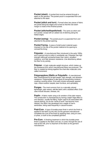 Pocket (slash) - A pocket that must be entered through a
slash on the garment. The pocket pouch is suspended from and
attached to the slash.

Pocket (stitch and turn) - Formed when two pieces of fabric
are joined along the edges and turned so that the raw seam
margin is inside of the finished pocket.

Pocket (stitched/topstitched) - The same as stitch and
turn pocket, except with an added row of stitching along the
folded edges.

Pocket (swing) - The pocket pouch is suspended from and
attached to the pocket opening.

Pocket Facing - A piece of shell (outer) material super-
imposed on the top of the pocket material at its opening to
conceal the lining.

Polyester - A manufactured fiber introduced in the early 1950s,
and is second only to cotton in worldwide use. Polyester has high
strength (although somewhat lower than nylon), excellent
resiliency, and high abrasion resistance. Low absorbency allows
the fiber to dry quickly.

Polymer - A high molecular weight structure, which makes up
the substance from which manufactured fibers are produced. The
fiber is created by linking together the chain-like molecular units
called monomers.

Polypropylene (Olefin or Polyolefin - A manufactured
fiber characterized by its light weight, high strength, and abrasion
resistance. Polypropylene is also good at transporting moisture,
creating a wicking action. End-uses include activewear apparel,
rope, indoor-outdoor carpets, lawn furniture, and upholstery.

Pongee - The most common form is a naturally colored
lightweight, plain weave, silk-like fabric with a slubbed effect. End-
uses include blouses, dresses, etc.

Poplin - A fabric made using a rib variation of the plain weave.
The construction is characterized by having a slight ridge effect in
one direction, usually the filling. Poplin used to be associated with
casual clothing, but as the "world of work" has become more
relaxed, this fabric has developed into a staple of men's
wardrobes, being used frequently in casual trousers.

Post-Cure - A type of durable press finish in which the finish is
applied to the fabric by the mill, but the garment manufacturer
completes the cure of the finish by applying heat, using an oven,
or press, or both to the completed garment.

Pre-Cure - A finishing treatment in which the durable press
finish is applied to the fabric and set, or cured, through the use of
heat at the mill, prior to shipment of the fabric to the garment
manufacturer.
 