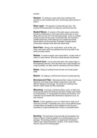 process.

Bartack - To reinforce a seam with a bar of stitches that
provides a more durable seam end. (Commonly used at points of
strain.)

Base Layer - The apparel in contact with your skin. The
purpose of the base layer is to keep you warm/cool and dry.

Basket Weave - A variation of the plain weave construction,
formed by treating two or more warp yarns and/or two or more
filling yarns as one unit in the weaving process. Yarns in a basket
weave are laid into the woven construction flat, and maintain a
parallel relationship. Both balanced and unbalanced basket
weave fabrics can be produced. Examples of basket weave
construction includes monk cloth and oxford cloth.

Bast Fiber - Strong, soft, woody fibers, such as flax, jute,
hemp, and ramie, which are obtained from the inner bark in the
stems of certain plants.

Batiste - A medium-weight, plain weave fabric, usually made of
cotton or cotton blends. End-uses include blouses and dresses.

Bedford Cord - A cord cotton-like fabric with raised ridges in
the lengthwise direction. Since the fabric has a high strength and
a high durability, it is often used for upholstery and work clothes.

Beeze - Piping or cording formed at lower and inside pocket
welts.

Besom - An edging or reinforcement around a pocket opening.

Bicomponent Fiber - Manufactured fiber made of continuous
filaments, and made of two related components, each with
different degrees of shrinkage. The result is a crimping of the
filament, which makes the fiber stretchable.

Bleaching - A process of whitening fibers, yarns, or fabrics by
removing the natural and artificial impurities to obtain clear whites
for finished fabric, or in preparation for dyeing and finishing. The
materials may be treated with chemicals or exposed to sun, air,
and moisture.

Blend - A term applied to a yarn or a fabric that is made up of
more than one fiber. In blended yarns, two or more different types
of staple fibers are twisted or spun together to form the yarn.
Examples of a typical blended yarn or fabric is polyester/cotton.




Bonding - The technique of permanently joining together two
fabrics or layers of fabrics together by a bonding agent.into one
package. The bonding of fibers in a single layer of material is
called a web. Special adhesives, binders, or thin slices of foam
may be used as the marrying agent.
 
