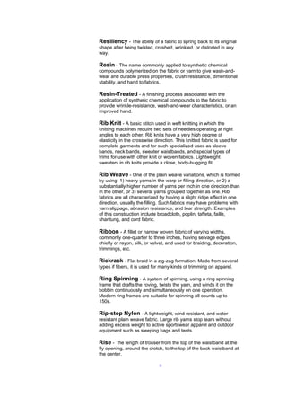 Resiliency - The ability of a fabric to spring back to its original
shape after being twisted, crushed, wrinkled, or distorted in any
way.

Resin - The name commonly applied to synthetic chemical
compounds polymerized on the fabric or yarn to give wash-and-
wear and durable press properties, crush resistance, dimentional
stability, and hand to fabrics.

Resin-Treated - A finishing process associated with the
application of synthetic chemical compounds to the fabric to
provide wrinkle-resistance, wash-and-wear characteristics, or an
improved hand.

Rib Knit - A basic stitch used in weft knitting in which the
knitting machines require two sets of needles operating at right
angles to each other. Rib knits have a very high degree of
elasticity in the crosswise direction. This knitted fabric is used for
complete garments and for such specialized uses as sleeve
bands, neck bands, sweater waistbands, and special types of
trims for use with other knit or woven fabrics. Lightweight
sweaters in rib knits provide a close, body-hugging fit.

Rib Weave - One of the plain weave variations, which is formed
by using: 1) heavy yarns in the warp or filling direction, or 2) a
substantially higher number of yarns per inch in one direction than
in the other, or 3) several yarns grouped together as one. Rib
fabrics are all characterized by having a slight ridge effect in one
direction, usually the filling. Such fabrics may have problems with
yarn slippage, abrasion resistance, and tear strength. Examples
of this construction include broadcloth, poplin, taffeta, faille,
shantung, and cord fabric.

Ribbon - A fillet or narrow woven fabric of varying widths,
commonly one-quarter to three inches, having selvage edges,
chiefly or rayon, silk, or velvet, and used for braiding, decoration,
trimmings, etc.

Rickrack - Flat braid in a zig-zag formation. Made from several
types if fibers, it is used for many kinds of trimming on apparel.

Ring Spinning - A system of spinning, using a ring spinning
frame that drafts the roving, twists the yarn, and winds it on the
bobbin continuously and simultaneously on one operation.
Modern ring frames are suitable for spinning all counts up to
150s.

Rip-stop Nylon - A lightweight, wind resistant, and water
resistant plain weave fabric. Large rib yarns stop tears without
adding excess weight to active sportswear apparel and outdoor
equipment such as sleeping bags and tents.

Rise - The length of trouser from the top of the waistband at the
fly opening, around the crotch, to the top of the back waistband at
the center.

                              --
 