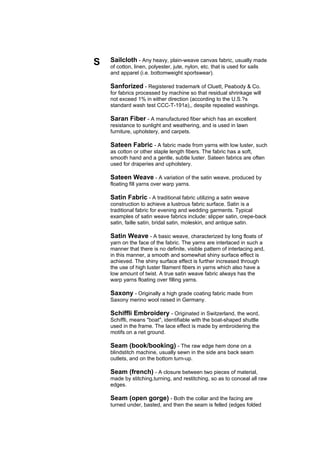 S   Sailcloth - Any heavy, plain-weave canvas fabric, usually made
    of cotton, linen, polyester, jute, nylon, etc. that is used for sails
    and apparel (i.e. bottomweight sportswear).

    Sanforized - Registered trademark of Cluett, Peabody & Co.
    for fabrics processed by machine so that residual shrinkage will
    not exceed 1% in either direction (according to the U.S.?s
    standard wash test CCC-T-191a),, despite repeated washings.

    Saran Fiber - A manufactured fiber which has an excellent
    resistance to sunlight and weathering, and is used in lawn
    furniture, upholstery, and carpets.

    Sateen Fabric - A fabric made from yarns with low luster, such
    as cotton or other staple length fibers. The fabric has a soft,
    smooth hand and a gentle, subtle luster. Sateen fabrics are often
    used for draperies and upholstery.

    Sateen Weave - A variation of the satin weave, produced by
    floating fill yarns over warp yarns.

    Satin Fabric - A traditional fabric utilizing a satin weave
    construction to achieve a lustrous fabric surface. Satin is a
    traditional fabric for evening and wedding garments. Typical
    examples of satin weave fabrics include: slipper satin, crepe-back
    satin, faille satin, bridal satin, moleskin, and antique satin.

    Satin Weave - A basic weave, characterized by long floats of
    yarn on the face of the fabric. The yarns are interlaced in such a
    manner that there is no definite, visible pattern of interlacing and,
    in this manner, a smooth and somewhat shiny surface effect is
    achieved. The shiny surface effect is further increased through
    the use of high luster filament fibers in yarns which also have a
    low amount of twist. A true satin weave fabric always has the
    warp yarns floating over filling yarns.

    Saxony - Originally a high grade coating fabric made from
    Saxony merino wool raised in Germany.

    Schiffli Embroidery - Originated in Switzerland, the word,
    Schiffli, means "boat", identifiable with the boat-shaped shuttle
    used in the frame. The lace effect is made by embroidering the
    motifs on a net ground.

    Seam (book/booking) - The raw edge hem done on a
    blindstitch machine, usually sewn in the side ans back seam
    outlets, and on the bottom turn-up.

    Seam (french) - A closure between two pieces of material,
    made by stitching,turning, and restitching, so as to conceal all raw
    edges.

    Seam (open gorge) - Both the collar and the facing are
    turned under, basted, and then the seam is felled (edges folded
 