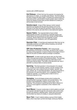 wovens with a DWR treatment.

Soil Release - A finish that has the purpose of increasing the
absorbency of a fabric. on durable press blends. The finish allows
the stain to leave the fabric faster, increases the wicking action for
improved comfort, and therefore imparts greater ease in cleaning.
Some soil release finishes also provide resistance to soiling as
well as ease of soil removal.

Solution-dyed - A type of fiber dyeing in which colored
pigments are injected into the spinning solution prior to the
extrusion of the fiber through the spinneret. Fibers and yarns
colored in this manner are color-fast to most destructive agents.

Spacer Fabric - Two separate fabrics faces knitted
independently and then connected by a separate spacer yarn.
These fabrics can be produced on both circular and flat knitting
machines. Spacer fabrics have the properties of good
breathability, crush resistance, and a 3D appearance.

Spandex Fiber - A manufactured elastomeric fiber that can be
repeatedly stretched over 500% without breaking, and will still
recover to its original length.

SPF (Sun Protection Factor) - SPF measures the
effectiveness of sunscreen on the body. the test for SPF is done
by using a living organism or body to measure the length of time it
takes for the skin to redden without coverage or protection.

Spinneret - A metal nozzle type device with very fine holes
used in the spinning process of manufactured fibers. The spinning
solution is forced or extruded through the small holes to form
continuous filament fibers. The holes in the spinneret can vary in
diameter to produce fibers of various denier.

Spinning - This final operation in the production of a natural
yarn, consists of of the drawing, twisting, and the winding of the
newly spun yarn onto a device such as a bobbin, spindle, cop,
tube, cheese, etc. In manufactured fibers, the spinning process is
the extrusion of a spinning solution into a coagulation bath, a
heated air chamber, or a cooling area in order to form a
continuous filament or tow.

Sponging - A pre-shrinkage process which involves the
dampening with a sponge to woolen and worsted fabrics. The
process is accomplished by rolling in moist muslin, or by
steaming. This procedure is performed at the fabric mill prior to
cutting to insure against a contraction of the material in the
garment.

Spot Weave - A woven construction in which patterns are built
in at spaced intervals through the use of extra warp and/or extra
fill yarns are placed in selected areas. These yarns are woven
into the fabric by means of a dobby or Jacquard attachment.

Spun Yarn - A yarn made by taking a group of short staple
fibers, which have been cut from the longer continuous filament
 