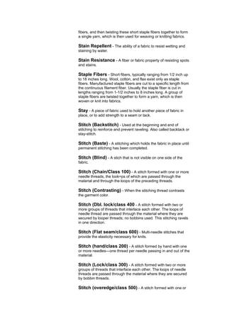 fibers, and then twisting these short staple fibers together to form
a single yarn, which is then used for weaving or knitting fabrics.

Stain Repellent - The ability of a fabric to resist wetting and
staining by water.

Stain Resistance - A fiber or fabric property of resisting spots
and stains.

Staple Fibers - Short fibers, typically ranging from 1/2 inch up
to 18 inches long. Wool, cotton, and flax exist only as staple
fibers. Manufactured staple fibers are cut to a specific length from
the continuous filament fiber. Usually the staple fiber is cut in
lengths ranging from 1-1/2 inches to 8 inches long. A group of
staple fibers are twisted together to form a yarn, which is then
woven or knit into fabrics.

Stay - A piece of fabric used to hold another piece of fabric in
place, or to add strength to a seam or tack.

Stitch (Backstitch) - Used at the beginning and end of
stitching to reinforce and prevent raveling. Also called backtack or
stay-stitch.

Stitch (Baste) - A stitching which holds the fabric in place until
permanent stitching has been completed.

Stitch (Blind) - A stich that is not visible on one side of the
fabric.

Stitch (Chain/Class 100) - A stitch formed with one or more
needle threads, the look=ps of which are passed through the
material and through the loops of the preceding threads.

Stitch (Contrasting) - When the stitching thread contrasts
the garment color.

Stitch (Dbl. lock/class 400 - A stitch formed with two or
more groups of threads that interlace each other. The loops of
needle thread are passed through the material where they are
secured by looper threads; no bobbins used. This stitching ravels
in one direction.

Stitch (Flat seam/class 600) - Multi-needle stitches that
provide the elasticity necessary for knits.

Stitch (hand/class 200) - A stitch formed by hand with one
or more needles---one thread per needle passing in and out of the
material.

Stitch (Lock/class 300) - A stitch formed with two or more
groups of threads that interface each other. The loops of needle
threads are passed through the material where they are secured
by bobbin threads.

Stitch (overedge/class 500) - A stitch formed with one or
 