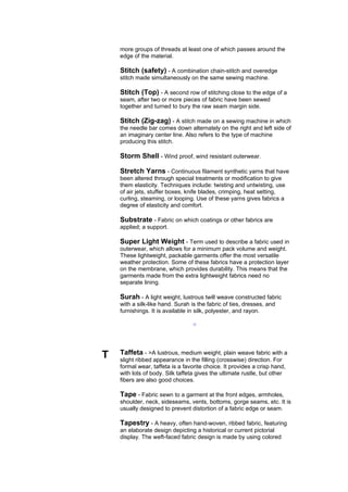 more groups of threads at least one of which passes around the
    edge of the material.

    Stitch (safety) - A combination chain-stitch and overedge
    stitch made simultaneously on the same sewing machine.

    Stitch (Top) - A second row of stitching close to the edge of a
    seam, after two or more pieces of fabric have been sewed
    together and turned to bury the raw seam margin side.

    Stitch (Zig-zag) - A stitch made on a sewing machine in which
    the needle bar comes down alternately on the right and left side of
    an imaginary center line. Also refers to the type of machine
    producing this stitch.

    Storm Shell - Wind proof, wind resistant outerwear.

    Stretch Yarns - Continuous filament synthetic yarns that have
    been altered through special treatments or modification to give
    them elasticity. Techniques include: twisting and untwisting, use
    of air jets, stuffer boxes, knife blades, crimping, heat setting,
    curling, steaming, or looping. Use of these yarns gives fabrics a
    degree of elasticity and comfort.

    Substrate - Fabric on which coatings or other fabrics are
    applied; a support.

    Super Light Weight - Term used to describe a fabric used in
    outerwear, which allows for a minimum pack volume and weight.
    These lightweight, packable garments offer the most versatile
    weather protection. Some of these fabrics have a protection layer
    on the membrane, which provides durability. This means that the
    garments made from the extra lightweight fabrics need no
    separate lining.

    Surah - A light weight, lustrous twill weave constructed fabric
    with a silk-like hand. Surah is the fabric of ties, dresses, and
    furnishings. It is available in silk, polyester, and rayon.

                                  --




T   Taffeta - >A lustrous, medium weight, plain weave fabric with a
    slight ribbed appearance in the filling (crosswise) direction. For
    formal wear, taffeta is a favorite choice. It provides a crisp hand,
    with lots of body. Silk taffeta gives the ultimate rustle, but other
    fibers are also good choices.

    Tape - Fabric sewn to a garment at the front edges, armholes,
    shoulder, neck, sideseams, vents, bottoms, gorge seams, etc. It is
    usually designed to prevent distortion of a fabric edge or seam.

    Tapestry - A heavy, often hand-woven, ribbed fabric, featuring
    an elaborate design depicting a historical or current pictorial
    display. The weft-faced fabric design is made by using colored
 