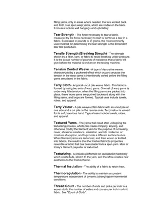 filling yarns, only in areas where needed, that are worked back
and forth over spun warp yarns, which are visible on the back.
End-uses include wall hangings and upholstery.

Tear Strength - The force necessary to tear a fabric,
measured by the force necessary to start or continue a tear in a
fabric. Expressed in pounds or in grams, the most commonly
used method for determining the tear strength is the Elmendorf
tear test procedure.

Tensile Strength (Breaking Stregth) - The strength
shown by a fiber, yarn, or fabric to resist breaking under pressure.
It is the actual number of pounds of resistance that a fabric will
give before the material is broken on the testing machine.

Tension Control Weave - A type of decorative weave,
characterized by a puckered effect which occurs because the
tension in the warp yarns is intentionally varied before the filling
yarns are placed in the fabric.

Terry Cloth - A typical uncut pile weave fabric. This fabric is
formed by using two sets of warp yarns. One set of warp yarns is
under very little tension; when the filling yarns are packed into
place, these loose yarns are pushed backward along with the
filling yarns, and loops are formed. Typical uses include towels,
robes, and apparel.

Terry Velour - A pile weave cotton fabric with an uncut pile on
one side and a cut pile on the reverse side. Terry velour is valued
for its soft, luxurious hand. Typical uses include towels, robes,
and apparel.

Textured Yarns - The yarns that result after undegoing the
texturizing process, which can create crimping, looping, and
otherwise modify the filament yarn for the purpose of increasing
cover, abrasion resistance, insulation, warmth resilience, or
moisture absorption, and to provide a different surface texture.
When filament yarns are texturized, and then woven or knitted
into fabrics, the result is that the finished fabric?s properties
resemble a fabric that has been made from a spun yarn. Most of
today's filament polyester is texturized.

Texturizing - A process performed on specialized machinery
which create bulk, stretch to the yarn, and therefore creates new
aesthetics to the finished fabric.

Thermal Insulation - The ability of a fabric to retain heat.

Thermoregulation - The ability to maintain a constant
temperature independent of dynamic (changing) environmental
conditions.

Thread Count - The number of ends and picks per inch in a
woven cloth; the number of wales and courses per inch in a knit
fabric. See "Count of Cloth".
 