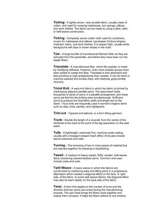 Ticking - A tightly woven, very durable fabric, usually made of
cotton, and used for covering mattresses, box springs, pillows,
and work clothes. The fabric can be made by using a plain, satin,
or twill weave construction.

Ticking - Compactly woven cotton cloth used for containers,
covers for mattresses and pillows, sportswear (hickory stripes),
institution fabric, and work clothes. It is striped cloth, usually white
background with blue or brown stripes in the motif.

Tow - A large bundle of manufactured filament fiber as they are
extruded from the spinerette, and before they have been cut into
staple fibers.

Triacetate - A manufactured fiber, which like acetate, is made
by modifying cellulose. However, even more acetate groups have
been added to create this fiber. Triacetate is less absorbent and
less sensitive to high temperatures than acetate. It can be hand or
machine washed and tumble dried, with relatively good wrinkle
recovery.

Tricot Knit - A warp knit fabric in which the fabric is formed by
interlooping adjacent parallel yarns. The warp beam holds
thousands of yards of yarns in a parallel arrangement, and these
yarns are fed into the knitting area simultaneously. Sufficient
yarns to produce the final fabric width and length are on the
beam. Tricot knits are frequently used in women's lingerie items
such as slips, bras, panties, and nightgowns.

Trim-cut - Tapered and tailored, or a form-fitting garment.

Trunk - Double the length of a coverall, from the center of the
neckhole at the back to the point of the leg separation on the seat
seam.

Tulle - A lightweight, extremely fine, machine-made netting,
usually with a hexagon shaped mesh effect. End-uses include
dance costumes and veils.

Turning - The reversing of two or more pieces of material that
are seamed together for pressing or topstitching.

Tweed - A medium to heavy weight, fluffy, woolen, twill weave
fabric containing colored slubbed yarns. Common end-uses
include coats and suits.

Twill Weave - A basic weave in which the fabrics are
constructed by interlacing warp and filling yarns in a progressive
alternation which creates a diagonal effect on the face, or right
side, of the fabric. In some twill weave fabrics, the diagonal effect
may also be seen clearly on the back side of the fabric.

Twist - A term that applies to the number of turns and the
direction that two yarns are turned during the manufacturing
process. The yarn twist brings the fibers close together and
makes them compact. It helps the fibers adhere to one another,
 