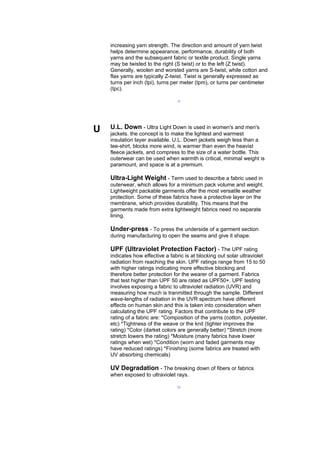 increasing yarn strength. The direction and amount of yarn twist
    helps determine appearance, performance, durability of both
    yarns and the subsequent fabric or textile product. Single yarns
    may be twisted to the right (S twist) or to the left (Z twist).
    Generally, woolen and worsted yarns are S-twist, while cotton and
    flax yarns are typically Z-twist. Twist is generally expressed as
    turns per inch (tpi), turns per meter (tpm), or turns per centimeter
    (tpc).

                                 --




U   U.L. Down - Ultra Light Down is used in women's and men's
    jackets. the concept is to make the lightest and warmest
    insulation layer available. U.L. Down jackets weigh less than a
    tee-shirt, blocks more wind, is warmer than even the heavist
    fleece jackets, and compress to the size of a water bottle. This
    outerwear can be used when warmth is critical, minimal weight is
    paramount, and space is at a premium.

    Ultra-Light Weight - Term used to describe a fabric used in
    outerwear, which allows for a minimum pack volume and weight.
    Lightweight packable garments offer the most versatile weather
    protection. Some of these fabrics have a protective layer on the
    membrane, which provides durability. This means that the
    garments made from extra lightweight fabrics need no separate
    lining.

    Under-press - To press the underside of a garment section
    during manufacturing to open the seams and give it shape.

    UPF (Ultraviolet Protection Factor) - The UPF rating
    indicates how effective a fabric is at blocking out solar ultraviolet
    radiation from reaching the skin. UPF ratings range from 15 to 50
    with higher ratings indicating more effective blocking and
    therefore better protection for the wearer of a garment. Fabrics
    that test higher than UPF 50 are rated as UPF50+. UPF testing
    involves exposing a fabric to ultraviolet radiation (UVR) and
    measuring how much is tranmitted through the sample. Different
    wave-lengths of radiation in the UVR spectrum have different
    effects on human skin and this is taken into consideration when
    calculating the UPF rating. Factors that contribute to the UPF
    rating of a fabric are: *Composition of the yarns (cotton, polyester,
    etc) *Tightness of the weave or the knit (tighter improves the
    rating) *Color (darket colors are generally better) *Stretch (more
    stretch lowers the rating) *Moisture (many fabrics have lower
    ratings when wet) *Condition (worn and faded garments may
    have reduced ratings) *Finishing (some fabrics are treated with
    UV absorbing chemicals)

    UV Degradation - The breaking down of fibers or fabrics
    when exposed to ultraviolet rays.

                                 --
 