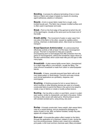 Bonding - A process for adhesive laminating of two or more
fabrics or fabric and a layer of plastic by means of a bonding
agent (adhesives, plastics or cohesion).

Boucle - A knit or woven fabric made from a rough, curly,
knotted boucle yarn. The fabric has a looped, knotted surface and
is often used in sportswear and coats

Break - Point on the front edge of the garment at which the roll
of the lapel begins. Usually at the same point as the lower end of
the bridle.

Breath ability - The movement of water or water vapor from
one side of the fabric to the other, caused by capillary action,
wicking, chemical, or electrostatic action. Also known as moisture
transport.

Broad Spectrum Antimicrobial - An antimicrobial that
effectively controls or kills at least 3 of the basic microorganism
groups. This term is important to help give a specific
encompassing term to technologies that offer protection from the
gamut of microorganisms, without the sometimes vague nature of
the term antimicrobial, which could mean kills just one type or kills
many types.

Broadcloth - A plain weave tightly woven fabric, characterized
by a slight ridge effect in one direction, usually the filling. The
most common broadcloth is made from cotton or cotton/polyester
blends.

Brocade - A heavy, exquisite jacquard type fabric with an all-
over raised pattern or floral design. Common end-uses include
such formal applications as upholstery, draperies, and
eveningwear.

Brushing - A finishing process for knit or woven fabrics in
which brushes or other abrading devices are used on a loosely
constructed fabric to permit the fibers in the yarns to be raised to
create a nap on fabrics or create a novelty surface texture.

Bunting - Can be either a cotton or wool fabric, woven in a plain
open weave, similar to cheesecloth, and dyed in the piece. Cotton
bunting is often woven with plied yarns. Wool bunting is woven
with worsted worsted yarns, using strong, wiry wool.




Burlap - A loosely constructed, heavy weight, plain weave fabric
used as a carpet backing, and as inexpensive packaging for
sacks of grain or rice. Also, as fashion dictates, burlap may also
appear as a drapery fabric.

Burn-out - A brocade-like pattern effect created on the fabric
through the application of a chemical, instead of color, during the
burn-out printing process. (Sulfuric acid, mixed into a colorless
print paste, is the most common chemical used.) Many simulated
 