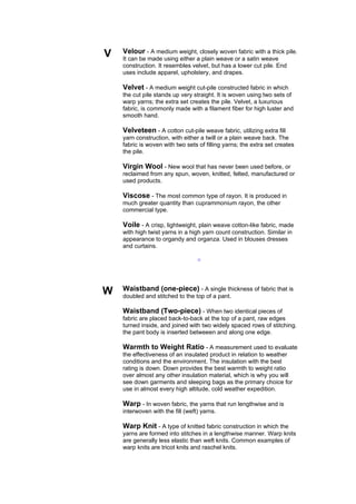 V   Velour - A medium weight, closely woven fabric with a thick pile.
    It can be made using either a plain weave or a satin weave
    construction. It resembles velvet, but has a lower cut pile. End
    uses include apparel, upholstery, and drapes.

    Velvet - A medium weight cut-pile constructed fabric in which
    the cut pile stands up very straight. It is woven using two sets of
    warp yarns; the extra set creates the pile. Velvet, a luxurious
    fabric, is commonly made with a filament fiber for high luster and
    smooth hand.

    Velveteen - A cotton cut-pile weave fabric, utilizing extra fill
    yarn construction, with either a twill or a plain weave back. The
    fabric is woven with two sets of filling yarns; the extra set creates
    the pile.

    Virgin Wool - New wool that has never been used before, or
    reclaimed from any spun, woven, knitted, felted, manufactured or
    used products.

    Viscose - The most common type of rayon. It is produced in
    much greater quantity than cuprammonium rayon, the other
    commercial type.

    Voile - A crisp, lightweight, plain weave cotton-like fabric, made
    with high twist yarns in a high yarn count construction. Similar in
    appearance to organdy and organza. Used in blouses dresses
    and curtains.

                                  --




W   Waistband (one-piece) - A single thickness of fabric that is
    doubled and stitched to the top of a pant.

    Waistband (Two-piece) - When two identical pieces of
    fabric are placed back-to-back at the top of a pant, raw edges
    turned inside, and joined with two widely spaced rows of stitching.
    the pant body is inserted betweeen and along one edge.

    Warmth to Weight Ratio - A measurement used to evaluate
    the effectiveness of an insulated product in relation to weather
    conditions and the environment. The insulation with the best
    rating is down. Down provides the best warmth to weight ratio
    over almost any other insulation material, which is why you will
    see down garments and sleeping bags as the primary choice for
    use in almost every high altitude, cold weather expedition.

    Warp - In woven fabric, the yarns that run lengthwise and is
    interwoven with the fill (weft) yarns.

    Warp Knit - A type of knitted fabric construction in which the
    yarns are formed into stitches in a lengthwise manner. Warp knits
    are generally less elastic than weft knits. Common examples of
    warp knits are tricot knits and raschel knits.
 