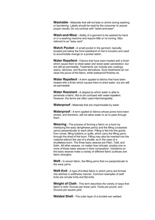Washable - Materials that will not fade or shrink during washing
or laundering. Labels should be read by the consumer to assure
proper results. Do not confuse with "wash-and-wear".

Wash-and-Wear - Ability of a garment to be washed by hand
or in a washing machine and require little or no ironing. Also
referred to as "easy care".

Watch Pocket - A small pocket in the garment, typically
located just below the front waistband of men's trousers and used
to accomodate change or a pocket watch.

Water Repellent - Fabrics that have been treated with a finish
which cause them to shed water and resist water penetration, but
are still air-permeable. Treatments can include wax coatings,
resins, silicones, and fluorine derivatives. Such treatments do not
close the pours of the fabric, while waterproof finishes do.

Water Repellent - A term applied to fabrics that have been
treated with a finish which causes them to shed water, but are still
air-permeable.

Water Resistant - A degree by which water is able to
penetrate a fabric. Not to be confused with water-repellent.
However, the terms are often used interchangeably.

Waterproof - Materials that are impermeable by water.

Waterproof - A term applied to fabrics whose pores have been
closed, and therefore, will not allow water or air to pass through
them.

Weaving - The process of forming a fabric on a loom by
interlacing the warp (lengthwise yarns) and the filling (crosswise
yarns) perpendicular to each other. Filling is fed into the goods
from cones, filling bobbins or quills, which carry the filling yarns
through the shed of the loom. Filling may also be inserted into the
material without the use of a shuttle, as in the case of a
shuttleless loom. The three basic weaves are Plain, Twill, and
Satin. All other weaves, no matter how intricate, employ one or
more of these basic weaves in their composition. Variations on
the basic weaves make a variety of different fabric surfaces and
fabric strengths.

Weft - In woven fabric, the filling yarns that run perpendicular to
the warp yarns.

Weft Knit - A type of knitted fabric in which yarns are formed
into stitches in widthwise manner. Common examples of weft
knits are circular knits and flat knits.

Weight of Cloth - This term describes the variety of ways that
fabric is sold: Ounces per linear yard, Yards per pound, and
Ounces per square yard.

Welded Shell - The outer layer of a bonded wor welded
 