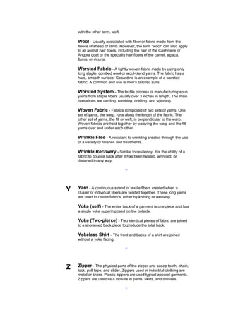 with the other term, weft.

    Wool - Usually associated with fiber or fabric made from the
    fleece of sheep or lamb. However, the term "wool" can also apply
    to all animal hair fibers, including the hair of the Cashmere or
    Angora goat or the specialty hair fibers of the camel, alpaca,
    llama, or vicuna.

    Worsted Fabric - A tightly woven fabric made by using only
    long staple, combed wool or wool-blend yarns. The fabric has a
    hard, smooth surface. Gabardine is an example of a worsted
    fabric. A common end use is men's tailored suits.

    Worsted System - The textile process of manufacturing spun
    yarns from staple fibers usually over 3 inches in length. The main
    operations are carding, combing, drafting, and spinning.

    Woven Fabric - Fabrics composed of two sets of yarns. One
    set of yarns, the warp, runs along the length of the fabric. The
    other set of yarns, the fill or weft, is perpendicular to the warp.
    Woven fabrics are held together by weaving the warp and the fill
    yarns over and under each other.

    Wrinkle Free - A resistant to wrinkling created through the use
    of a variety of finishes and treatments.

    Wrinkle Recovery - Similar to resiliency. It is the ability of a
    fabric to bounce back after it has been twisted, wrinkled, or
    distorted in any way.

                                 --




Y   Yarn - A continuous strand of textile fibers created when a
    cluster of individual fibers are twisted together. These long yarns
    are used to create fabrics, either by knitting or weaving.

    Yoke (self) - The entire back of a garment is one piece and has
    a single yoke superimposed on the outside.

    Yoke (Two-pierce) - Two identical pieces of fabric are joined
    to a shortened back piece to produce the total back.

    Yokeless Shirt - The front and backs of a shirt are joined
    without a yoke facing.

                                 --




Z   Zipper - The physical parts of the zipper are: scoop teeth, chain,
    lock, pull tape, and slider. Zippers used in industrial clothing are
    metal or brass. Plastic zippers are used typical apparel garments.
    Zippers are used as a closure in pants, skirts, and dresses.

                                 --
 