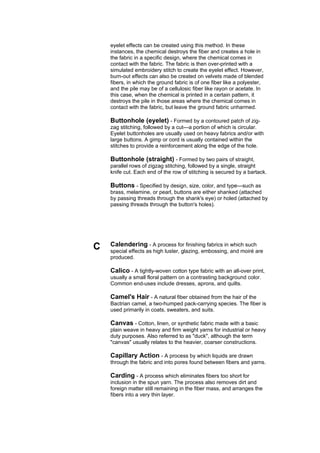 eyelet effects can be created using this method. In these
    instances, the chemical destroys the fiber and creates a hole in
    the fabric in a specific design, where the chemical comes in
    contact with the fabric. The fabric is then over-printed with a
    simulated embroidery stitch to create the eyelet effect. However,
    burn-out effects can also be created on velvets made of blended
    fibers, in which the ground fabric is of one fiber like a polyester,
    and the pile may be of a cellulosic fiber like rayon or acetate. In
    this case, when the chemical is printed in a certain pattern, it
    destroys the pile in those areas where the chemical comes in
    contact with the fabric, but leave the ground fabric unharmed.

    Buttonhole (eyelet) - Formed by a contoured patch of zig-
    zag stitching, followed by a cut---a portion of which is circular.
    Eyelet buttonholes are usually used on heavy fabrics and/or with
    large buttons. A gimp or cord is usually contained within the
    stitches to provide a reinforcement along the edge of the hole.

    Buttonhole (straight) - Formed by two pairs of straight,
    parallel rows of zigzag stitching, followed by a single, straight
    knife cut. Each end of the row of stitching is secured by a bartack.

    Buttons - Specified by design, size, color, and type---such as
    brass, melamine, or pearl, buttons are either shanked (attached
    by passing threads through the shank's eye) or holed (attached by
    passing threads through the button's holes).




C   Calendering - A process for finishing fabrics in which such
    special effects as high luster, glazing, embossing, and moiré are
    produced.

    Calico - A tightly-woven cotton type fabric with an all-over print,
    usually a small floral pattern on a contrasting background color.
    Common end-uses include dresses, aprons, and quilts.

    Camel's Hair - A natural fiber obtained from the hair of the
    Bactrian camel, a two-humped pack-carrying species. The fiber is
    used primarily in coats, sweaters, and suits.

    Canvas - Cotton, linen, or synthetic fabric made with a basic
    plain weave in heavy and firm weight yarns for industrial or heavy
    duty purposes. Also referred to as "duck", although the term
    "canvas" usually relates to the heavier, coarser constructions.

    Capillary Action - A process by which liquids are drawn
    through the fabric and into pores found between fibers and yarns.

    Carding - A process which eliminates fibers too short for
    inclusion in the spun yarn. The process also removes dirt and
    foreign matter still remaining in the fiber mass, and arranges the
    fibers into a very thin layer.
 