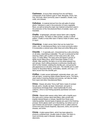 Cashmere - A luxury fiber obtained from the soft fleecy
undergrowth of the Kashmir goat of Tibet, Mongolia, China, Iran,
Iraq, and India. Most commonly used in sweaters, shawls, suits,
coats, and dresses.

Cellulose - A material derived from the cell walls of certain
plants. Cellulose is used in the production of many vegetable
fibers, as well as being the major raw material component used in
the production of the manufactured fibers of acetate, rayon, and
triacetate.

Challis - A lightweight, soft plain weave fabric with a slightly
brushed surface. The fabric is often printed, usually in a floral
pattern. Challis is most often seen in fabrics made of cotton, wool,
or rayon.

Chambray - A plain woven fabric that can be made from
cotton, silk, or manufactured fibers, but is most commonly cotton.
It incorporates a colored warp (often blue) and white filling yarns

Chenille - 1. A specialty yarn, characterized by a pile protruding
on all sides, resembling a caterpillar. The yarn is produced by first
weaving a fabric with a cotton or linen warp and a silk, wool,
rayon, or cotton filling. The warp yarns are taped in groups of
tightly woven filling yarns, which have been beaten in very
closely. After weaving, the fabric is cut into strips between the
yarn groups. Each cutting produces a continuous chenille yarn,
which is then twisted, creating the chenille yarn, and giving the
pile appearance on all sides of the yarn. The chenille yarn is used
mainly for decorative fabrics, embroidery, tassels, and rugs. 2. A
fabric woven from the chenille yarn.

Chiffon - A plain woven lightweight, extremely sheer, airy, and
soft silk fabric, containing highly twisted filament yarns. The fabric,
used mainly in evening dresses and scarves, can also be made
from rayon and other manufactured fibers.

Chino - Classic all-cotton "Army twill" fabric made of combed
two-ply yarns. Usually vat dyed, mercerized, and given a
compressive shrinkage finish. Used traditionally for army
uniforms, chino is now finding popularity sportswear and work
clothes.

Chintz - Glazed plain weave cotton fabric with a tioghtly spun
fine warp and a coarser slack twist filling, often printed with
brightly colored flowers or stripes. Named from Hindu word
meaning spotted. Several types of glazes are used in the finishing
process. Some glazes wash out in laundering, but others such as
resin finishes are permanent. Unglazed chintz is called cretonne.
Chintz end-uses include draperies, slipcovers, skirts, and summer
dresses, and shirts.

Chintz - A plain-weave fabric, which has been glazed to
produce a polished look. Usually made of cotton, this fabric is
most commonly used in blouses, dresses, draperies, and
slipcovers.
 