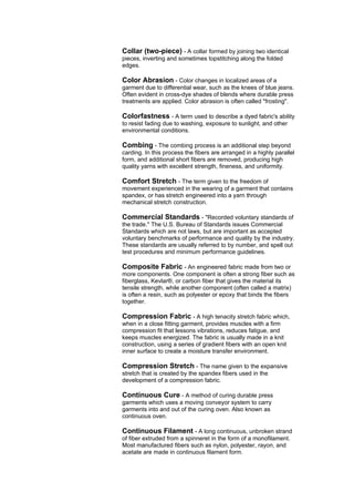 Collar (two-piece) - A collar formed by joining two identical
pieces, inverting and sometimes topstitching along the folded
edges.

Color Abrasion - Color changes in localized areas of a
garment due to differential wear, such as the knees of blue jeans.
Often evident in cross-dye shades of blends where durable press
treatments are applied. Color abrasion is often called "frosting".

Colorfastness - A term used to describe a dyed fabric's ability
to resist fading due to washing, exposure to sunlight, and other
environmental conditions.

Combing - The combing process is an additional step beyond
carding. In this process the fibers are arranged in a highly parallel
form, and additional short fibers are removed, producing high
quality yarns with excellent strength, fineness, and uniformity.

Comfort Stretch - The term given to the freedom of
movement experienced in the wearing of a garment that contains
spandex, or has stretch engineered into a yarn through
mechanical stretch construction.

Commercial Standards - "Recorded voluntary standards of
the trade." The U.S. Bureau of Standards issues Commercial
Standards which are not laws, but are important as accepted
voluntary benchmarks of performance and quality by the industry.
These standards are usually referred to by number, and spell out
test procedures and minimum performance guidelines.

Composite Fabric - An engineered fabric made from two or
more components. One component is often a strong fiber such as
fiberglass, Kevlar®, or carbon fiber that gives the material its
tensile strength, while another component (often called a matrix)
is often a resin, such as polyester or epoxy that binds the fibers
together.

Compression Fabric - A high tenacity stretch fabric which,
when in a close fitting garment, provides muscles with a firm
compression fit that lessons vibrations, reduces fatigue, and
keeps muscles energized. The fabric is usually made in a knit
construction, using a series of gradient fibers with an open knit
inner surface to create a moisture transfer environment.

Compression Stretch - The name given to the expansive
stretch that is created by the spandex fibers used in the
development of a compression fabric.

Continuous Cure - A method of curing durable press
garments which uses a moving conveyor system to carry
garments into and out of the curing oven. Also known as
continuous oven.

Continuous Filament - A long continuous, unbroken strand
of fiber extruded from a spinneret in the form of a monofilament.
Most manufactured fibers such as nylon, polyester, rayon, and
acetate are made in continuous filament form.
 