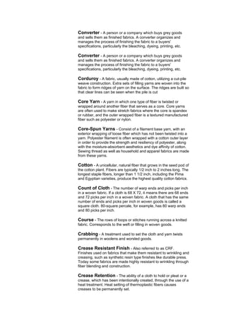 Converter - A person or a company which buys grey goods
and sells them as finished fabrics. A converter organizes and
manages the process of finishing the fabric to a buyers'
specifications, particularly the bleaching, dyeing, printing, etc.

Converter - A person or a company which buys grey goods
and sells them as finished fabrics. A converter organizes and
manages the process of finishing the fabric to a buyers'
specifications, particularly the bleaching, dyeing, printing, etc.

Corduroy - A fabric, usually made of cotton, utilizing a cut-pile
weave construction. Extra sets of filling yarns are woven into the
fabric to form ridges of yarn on the surface. The ridges are built so
that clear lines can be seen when the pile is cut

Core Yarn - A yarn in which one type of fiber is twisted or
wrapped around another fiber that serves as a core. Core yarns
are often used to make stretch fabrics where the core is spandex
or rubber, and the outer wrapped fiber is a textured manufactured
fiber such as polyester or nylon.

Core-Spun Yarns - Consist of a filament base yarn, with an
exterior wrapping of loose fiber which has not been twisted into a
yarn. Polyester filament is often wrapped with a cotton outer layer
in order to provide the strength and resiliency of polyester, along
with the moisture-absorbent aesthetics and dye affinity of cotton.
Sewing thread as well as household and apparel fabrics are made
from these yarns.

Cotton - A unicellular, natural fiber that grows in the seed pod of
the cotton plant. Fibers are typically 1/2 inch to 2 inches long. The
longest staple fibers, longer than 1 1/2 inch, including the Pima
and Egyptian varieties, produce the highest quality cotton fabrics.

Count of Cloth - The number of warp ends and picks per inch
in a woven fabric. If a cloth is 68 X 72, it means there are 68 ends
and 72 picks per inch in a woven fabric. A cloth that has the same
number of ends and picks per inch in woven goods is called a
square cloth. 80-square percale, for example, has 80 warp ends
and 80 picks per inch.

Course - The rows of loops or stitches running across a knitted
fabric. Corresponds to the weft or filling in woven goods.

Crabbing - A treatment used to set the cloth and yarn twists
permanently in woolens and worsted goods.

Crease Resistant Finish - Also referred to as CRF.
Finishes used on fabrics that make them resistant to wrinkling and
creasing, such as synthetic resin type finishes like durable press.
Today some fabrics are made highly resistant to wrinkling through
fiber blending and construction.

Crease Retention - The ability of a cloth to hold or pleat or a
crease, which has been intentionally created, through the use of a
heat treatment. Heat setting of thermoplastic fibers causes
creases to be permanently set.
 