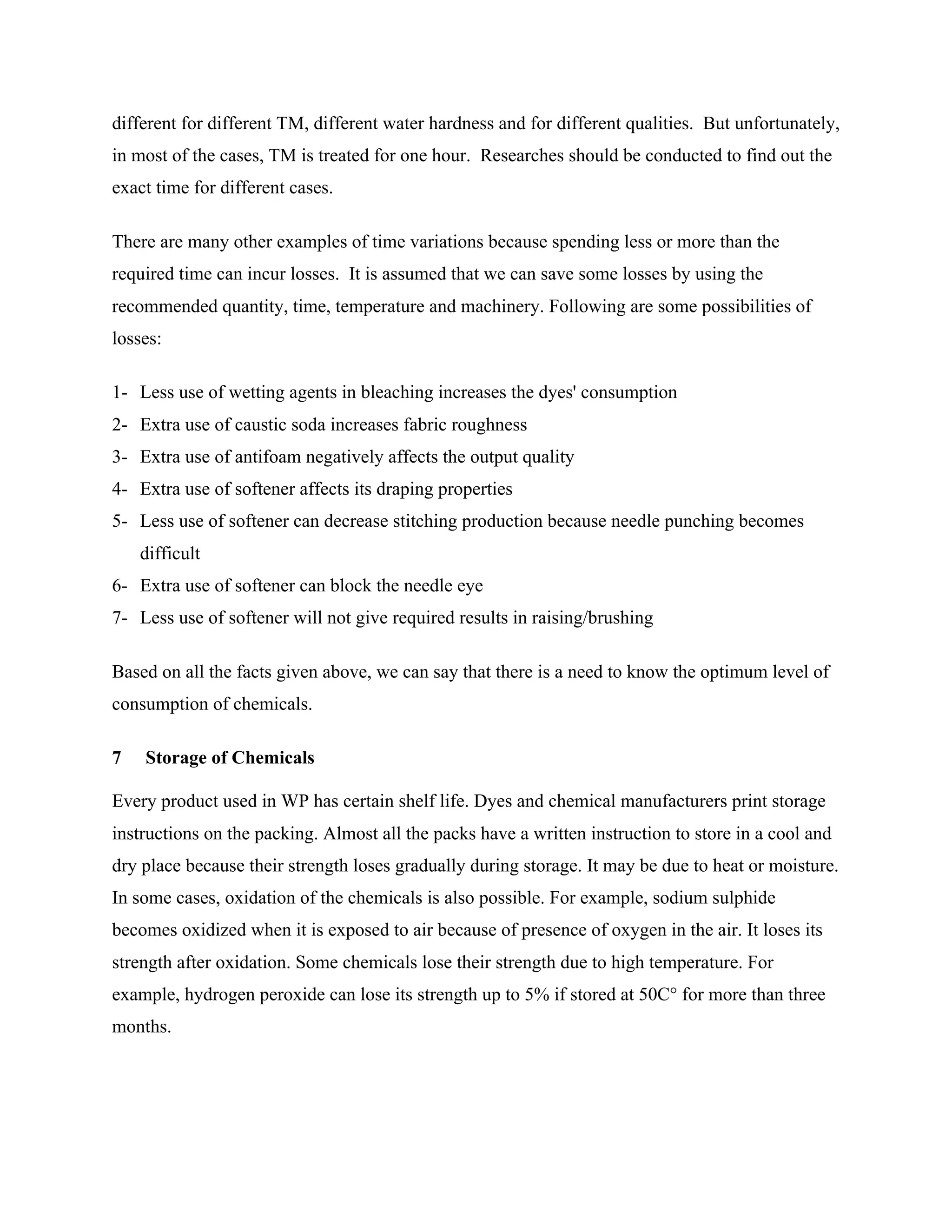 different for different TM, different water hardness and for different qualities. But unfortunately,
in most of the cases, TM is treated for one hour. Researches should be conducted to find out the
exact time for different cases.
There are many other examples of time variations because spending less or more than the
required time can incur losses. It is assumed that we can save some losses by using the
recommended quantity, time, temperature and machinery. Following are some possibilities of
losses:
1- Less use of wetting agents in bleaching increases the dyes' consumption
2- Extra use of caustic soda increases fabric roughness
3- Extra use of antifoam negatively affects the output quality
4- Extra use of softener affects its draping properties
5- Less use of softener can decrease stitching production because needle punching becomes
difficult
6- Extra use of softener can block the needle eye
7- Less use of softener will not give required results in raising/brushing
Based on all the facts given above, we can say that there is a need to know the optimum level of
consumption of chemicals.
7 Storage of Chemicals
Every product used in WP has certain shelf life. Dyes and chemical manufacturers print storage
instructions on the packing. Almost all the packs have a written instruction to store in a cool and
dry place because their strength loses gradually during storage. It may be due to heat or moisture.
In some cases, oxidation of the chemicals is also possible. For example, sodium sulphide
becomes oxidized when it is exposed to air because of presence of oxygen in the air. It loses its
strength after oxidation. Some chemicals lose their strength due to high temperature. For
example, hydrogen peroxide can lose its strength up to 5% if stored at 50C° for more than three
months.
 
