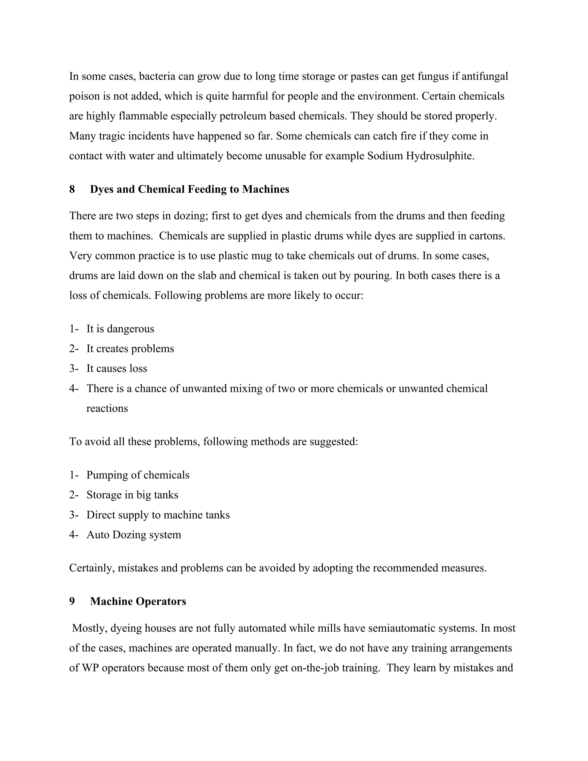 In some cases, bacteria can grow due to long time storage or pastes can get fungus if antifungal
poison is not added, which is quite harmful for people and the environment. Certain chemicals
are highly flammable especially petroleum based chemicals. They should be stored properly.
Many tragic incidents have happened so far. Some chemicals can catch fire if they come in
contact with water and ultimately become unusable for example Sodium Hydrosulphite.
8 Dyes and Chemical Feeding to Machines
There are two steps in dozing; first to get dyes and chemicals from the drums and then feeding
them to machines. Chemicals are supplied in plastic drums while dyes are supplied in cartons.
Very common practice is to use plastic mug to take chemicals out of drums. In some cases,
drums are laid down on the slab and chemical is taken out by pouring. In both cases there is a
loss of chemicals. Following problems are more likely to occur:
1- It is dangerous
2- It creates problems
3- It causes loss
4- There is a chance of unwanted mixing of two or more chemicals or unwanted chemical
reactions
To avoid all these problems, following methods are suggested:
1- Pumping of chemicals
2- Storage in big tanks
3- Direct supply to machine tanks
4- Auto Dozing system
Certainly, mistakes and problems can be avoided by adopting the recommended measures.
9 Machine Operators
Mostly, dyeing houses are not fully automated while mills have semiautomatic systems. In most
of the cases, machines are operated manually. In fact, we do not have any training arrangements
of WP operators because most of them only get on-the-job training. They learn by mistakes and
 