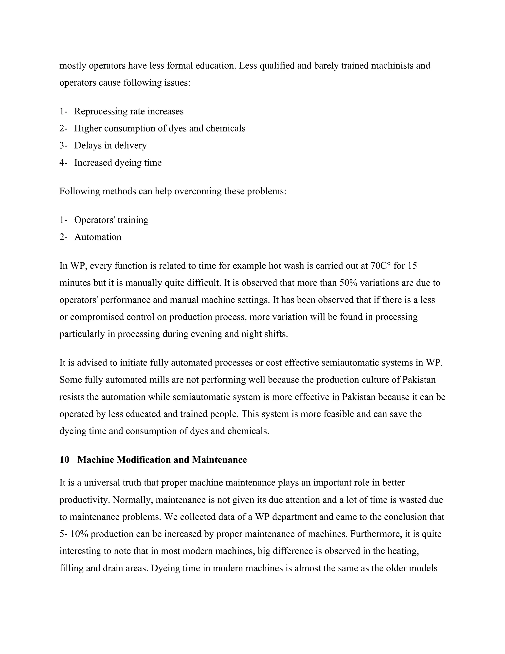 mostly operators have less formal education. Less qualified and barely trained machinists and
operators cause following issues:
1- Reprocessing rate increases
2- Higher consumption of dyes and chemicals
3- Delays in delivery
4- Increased dyeing time
Following methods can help overcoming these problems:
1- Operators' training
2- Automation
In WP, every function is related to time for example hot wash is carried out at 70C° for 15
minutes but it is manually quite difficult. It is observed that more than 50% variations are due to
operators' performance and manual machine settings. It has been observed that if there is a less
or compromised control on production process, more variation will be found in processing
particularly in processing during evening and night shifts.
It is advised to initiate fully automated processes or cost effective semiautomatic systems in WP.
Some fully automated mills are not performing well because the production culture of Pakistan
resists the automation while semiautomatic system is more effective in Pakistan because it can be
operated by less educated and trained people. This system is more feasible and can save the
dyeing time and consumption of dyes and chemicals.
10 Machine Modification and Maintenance
It is a universal truth that proper machine maintenance plays an important role in better
productivity. Normally, maintenance is not given its due attention and a lot of time is wasted due
to maintenance problems. We collected data of a WP department and came to the conclusion that
5- 10% production can be increased by proper maintenance of machines. Furthermore, it is quite
interesting to note that in most modern machines, big difference is observed in the heating,
filling and drain areas. Dyeing time in modern machines is almost the same as the older models
 