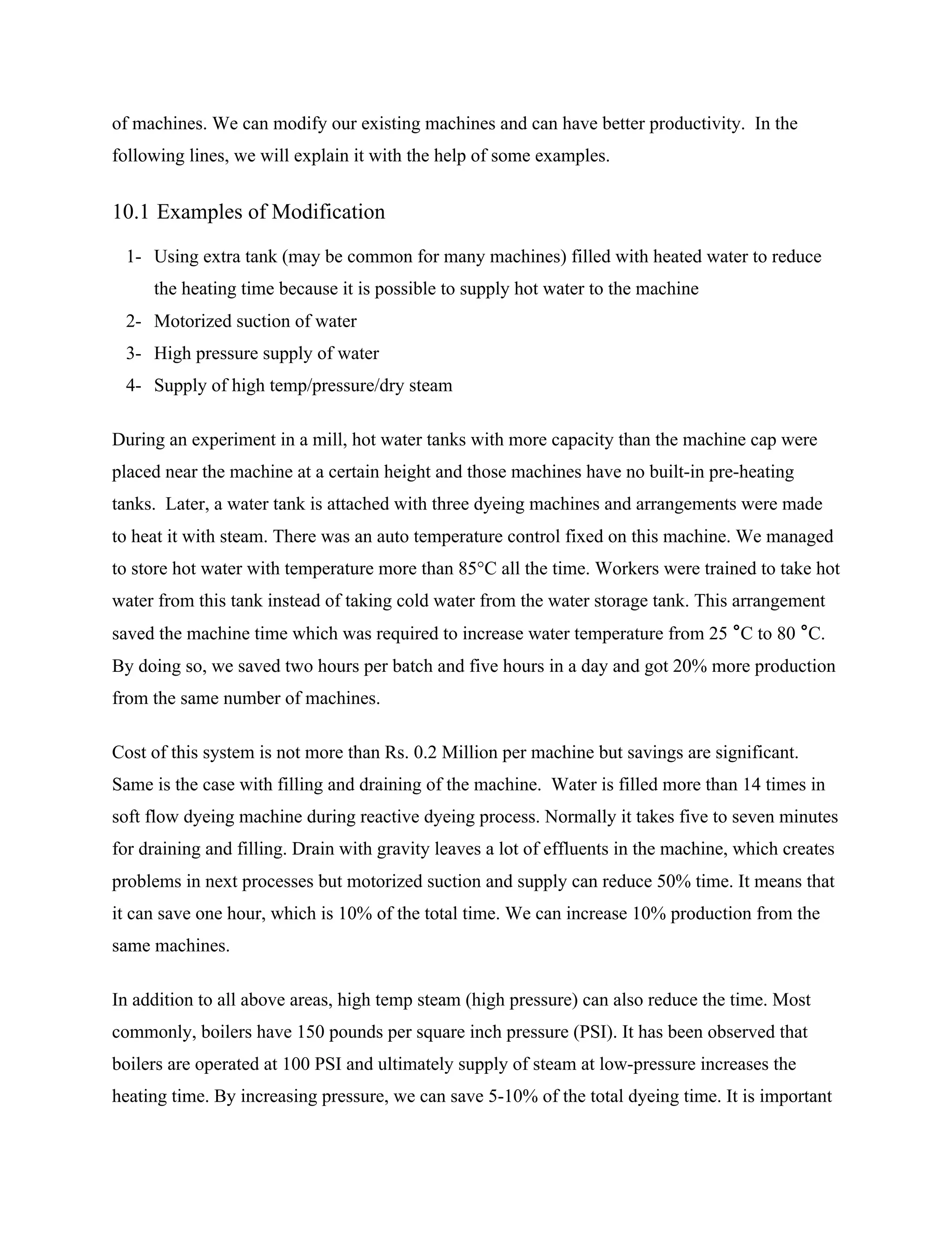 of machines. We can modify our existing machines and can have better productivity. In the
following lines, we will explain it with the help of some examples.
10.1 Examples of Modification
1- Using extra tank (may be common for many machines) filled with heated water to reduce
the heating time because it is possible to supply hot water to the machine
2- Motorized suction of water
3- High pressure supply of water
4- Supply of high temp/pressure/dry steam
During an experiment in a mill, hot water tanks with more capacity than the machine cap were
placed near the machine at a certain height and those machines have no built-in pre-heating
tanks. Later, a water tank is attached with three dyeing machines and arrangements were made
to heat it with steam. There was an auto temperature control fixed on this machine. We managed
to store hot water with temperature more than 85°C all the time. Workers were trained to take hot
water from this tank instead of taking cold water from the water storage tank. This arrangement
saved the machine time which was required to increase water temperature from 25 °C to 80 °C.
By doing so, we saved two hours per batch and five hours in a day and got 20% more production
from the same number of machines.
Cost of this system is not more than Rs. 0.2 Million per machine but savings are significant.
Same is the case with filling and draining of the machine. Water is filled more than 14 times in
soft flow dyeing machine during reactive dyeing process. Normally it takes five to seven minutes
for draining and filling. Drain with gravity leaves a lot of effluents in the machine, which creates
problems in next processes but motorized suction and supply can reduce 50% time. It means that
it can save one hour, which is 10% of the total time. We can increase 10% production from the
same machines.
In addition to all above areas, high temp steam (high pressure) can also reduce the time. Most
commonly, boilers have 150 pounds per square inch pressure (PSI). It has been observed that
boilers are operated at 100 PSI and ultimately supply of steam at low-pressure increases the
heating time. By increasing pressure, we can save 5-10% of the total dyeing time. It is important
 