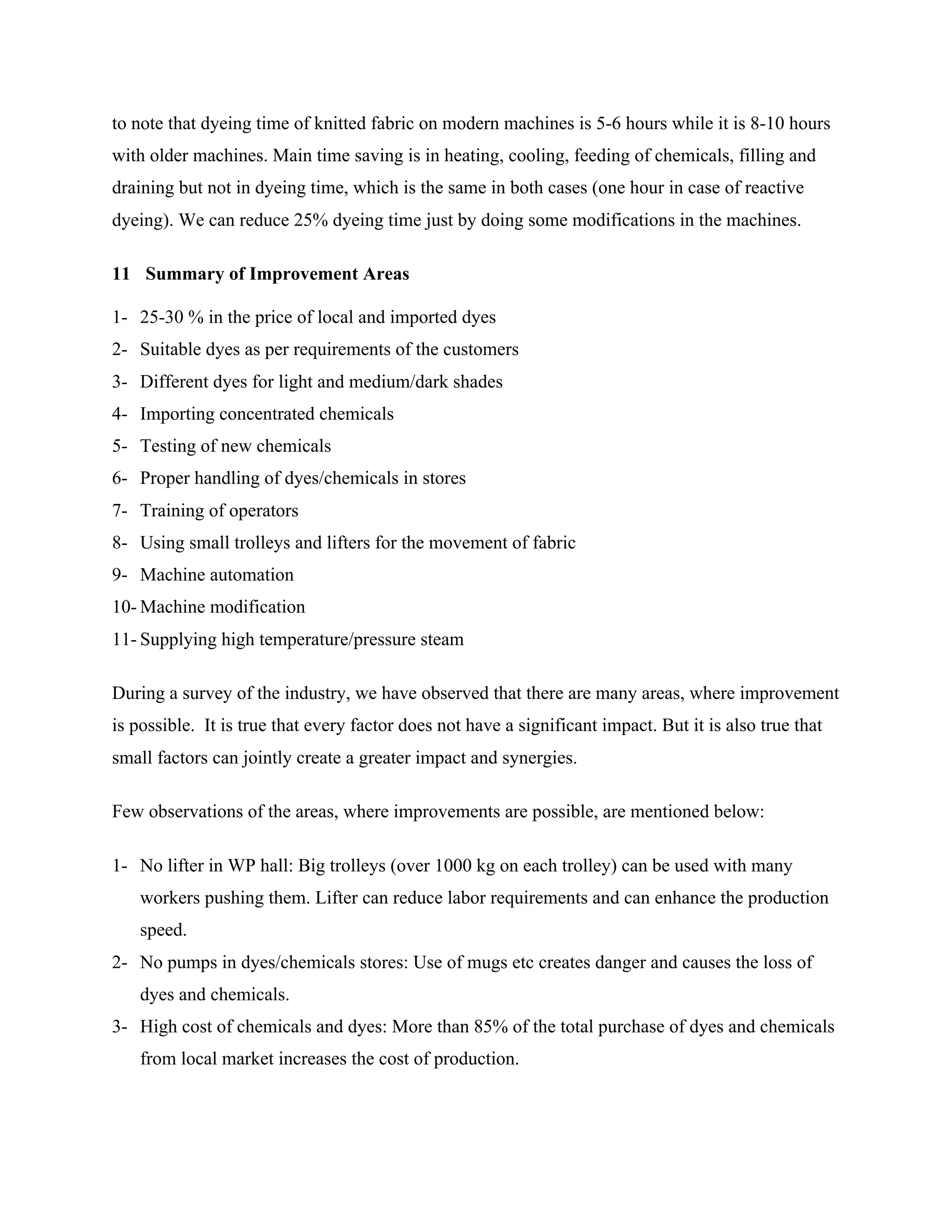to note that dyeing time of knitted fabric on modern machines is 5-6 hours while it is 8-10 hours
with older machines. Main time saving is in heating, cooling, feeding of chemicals, filling and
draining but not in dyeing time, which is the same in both cases (one hour in case of reactive
dyeing). We can reduce 25% dyeing time just by doing some modifications in the machines.
11 Summary of Improvement Areas
1- 25-30 % in the price of local and imported dyes
2- Suitable dyes as per requirements of the customers
3- Different dyes for light and medium/dark shades
4- Importing concentrated chemicals
5- Testing of new chemicals
6- Proper handling of dyes/chemicals in stores
7- Training of operators
8- Using small trolleys and lifters for the movement of fabric
9- Machine automation
10- Machine modification
11- Supplying high temperature/pressure steam
During a survey of the industry, we have observed that there are many areas, where improvement
is possible. It is true that every factor does not have a significant impact. But it is also true that
small factors can jointly create a greater impact and synergies.
Few observations of the areas, where improvements are possible, are mentioned below:
1- No lifter in WP hall: Big trolleys (over 1000 kg on each trolley) can be used with many
workers pushing them. Lifter can reduce labor requirements and can enhance the production
speed.
2- No pumps in dyes/chemicals stores: Use of mugs etc creates danger and causes the loss of
dyes and chemicals.
3- High cost of chemicals and dyes: More than 85% of the total purchase of dyes and chemicals
from local market increases the cost of production.
 