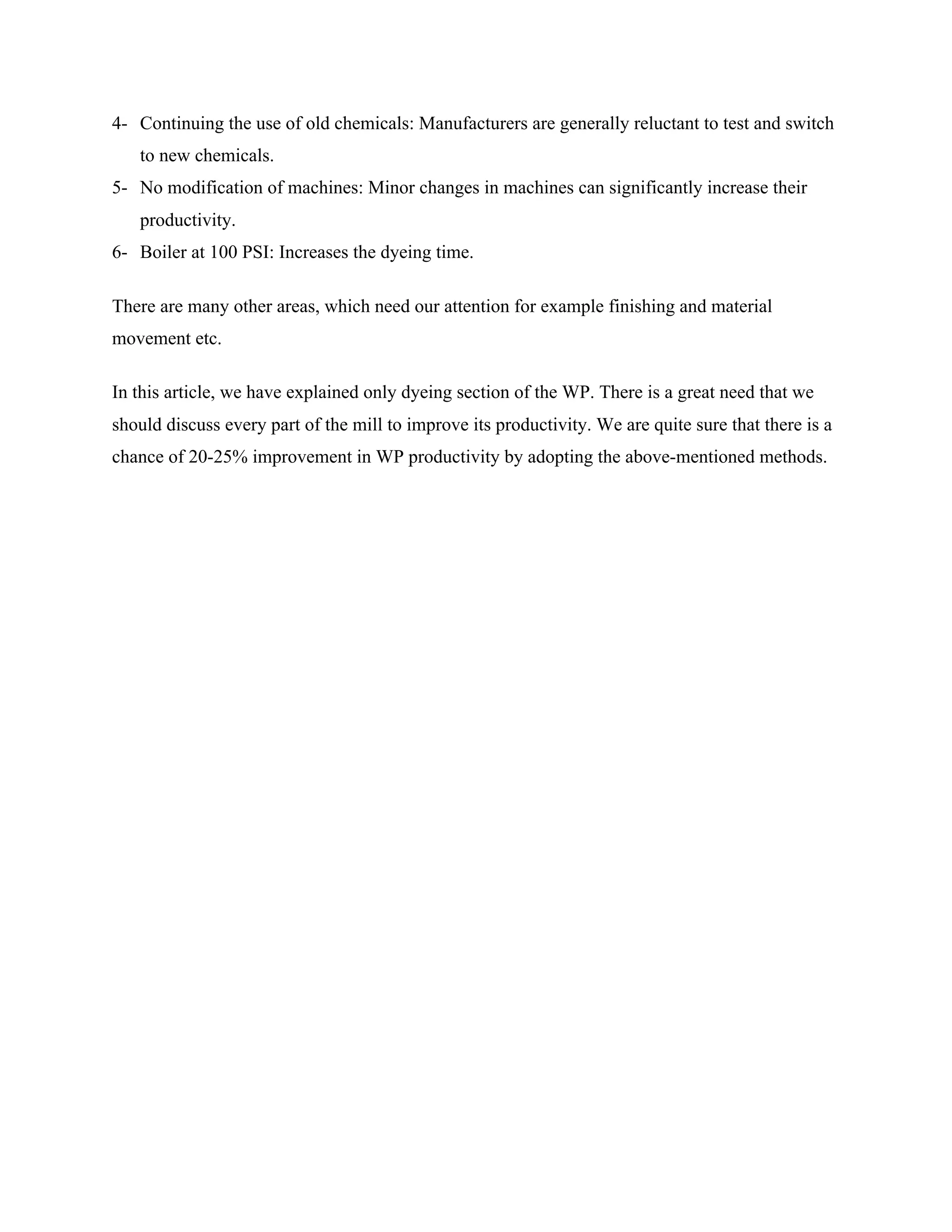 4- Continuing the use of old chemicals: Manufacturers are generally reluctant to test and switch
to new chemicals.
5- No modification of machines: Minor changes in machines can significantly increase their
productivity.
6- Boiler at 100 PSI: Increases the dyeing time.
There are many other areas, which need our attention for example finishing and material
movement etc.
In this article, we have explained only dyeing section of the WP. There is a great need that we
should discuss every part of the mill to improve its productivity. We are quite sure that there is a
chance of 20-25% improvement in WP productivity by adopting the above-mentioned methods.
 