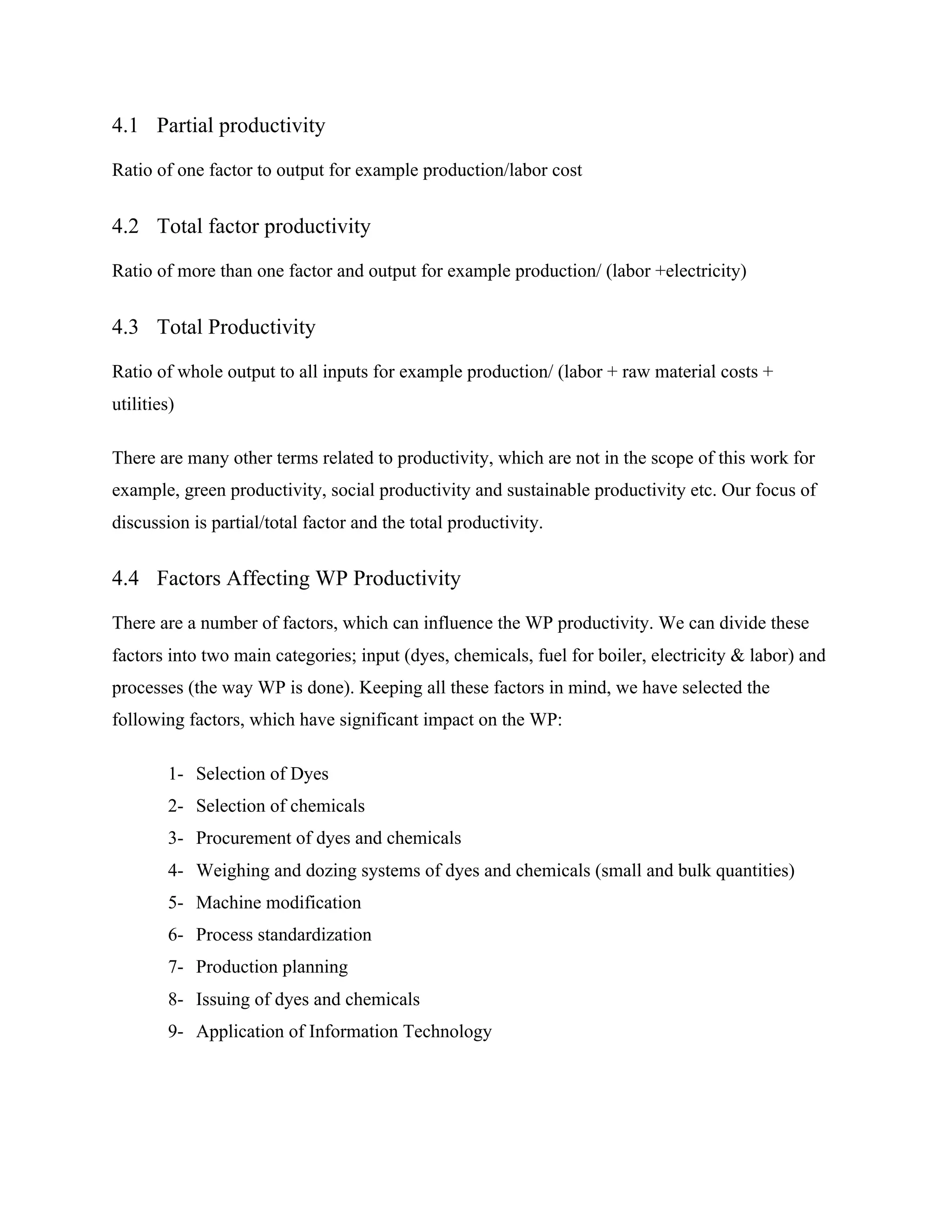 4.1 Partial productivity
Ratio of one factor to output for example production/labor cost
4.2 Total factor productivity
Ratio of more than one factor and output for example production/ (labor +electricity)
4.3 Total Productivity
Ratio of whole output to all inputs for example production/ (labor + raw material costs +
utilities)
There are many other terms related to productivity, which are not in the scope of this work for
example, green productivity, social productivity and sustainable productivity etc. Our focus of
discussion is partial/total factor and the total productivity.
4.4 Factors Affecting WP Productivity
There are a number of factors, which can influence the WP productivity. We can divide these
factors into two main categories; input (dyes, chemicals, fuel for boiler, electricity & labor) and
processes (the way WP is done). Keeping all these factors in mind, we have selected the
following factors, which have significant impact on the WP:
1- Selection of Dyes
2- Selection of chemicals
3- Procurement of dyes and chemicals
4- Weighing and dozing systems of dyes and chemicals (small and bulk quantities)
5- Machine modification
6- Process standardization
7- Production planning
8- Issuing of dyes and chemicals
9- Application of Information Technology
 