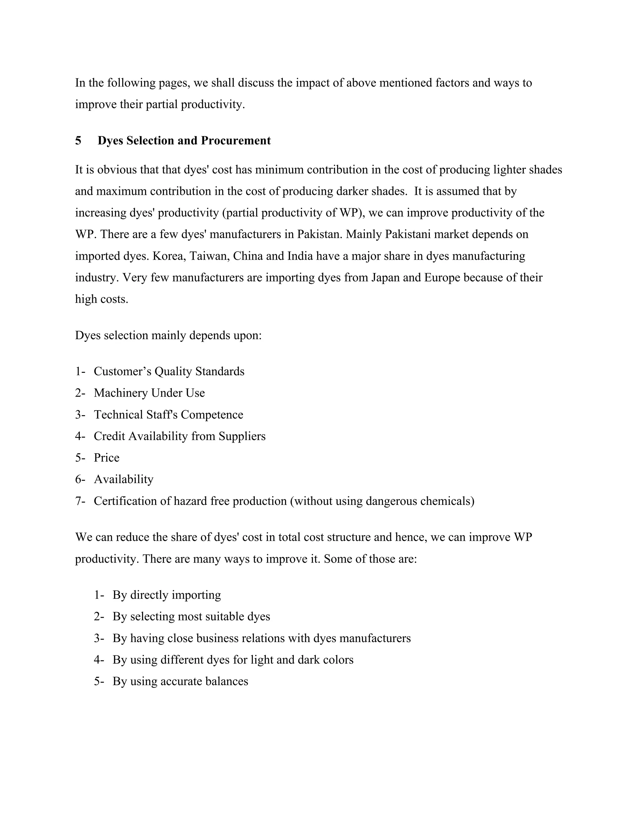 In the following pages, we shall discuss the impact of above mentioned factors and ways to
improve their partial productivity.
5 Dyes Selection and Procurement
It is obvious that that dyes' cost has minimum contribution in the cost of producing lighter shades
and maximum contribution in the cost of producing darker shades. It is assumed that by
increasing dyes' productivity (partial productivity of WP), we can improve productivity of the
WP. There are a few dyes' manufacturers in Pakistan. Mainly Pakistani market depends on
imported dyes. Korea, Taiwan, China and India have a major share in dyes manufacturing
industry. Very few manufacturers are importing dyes from Japan and Europe because of their
high costs.
Dyes selection mainly depends upon:
1- Customer’s Quality Standards
2- Machinery Under Use
3- Technical Staff's Competence
4- Credit Availability from Suppliers
5- Price
6- Availability
7- Certification of hazard free production (without using dangerous chemicals)
We can reduce the share of dyes' cost in total cost structure and hence, we can improve WP
productivity. There are many ways to improve it. Some of those are:
1- By directly importing
2- By selecting most suitable dyes
3- By having close business relations with dyes manufacturers
4- By using different dyes for light and dark colors
5- By using accurate balances
 