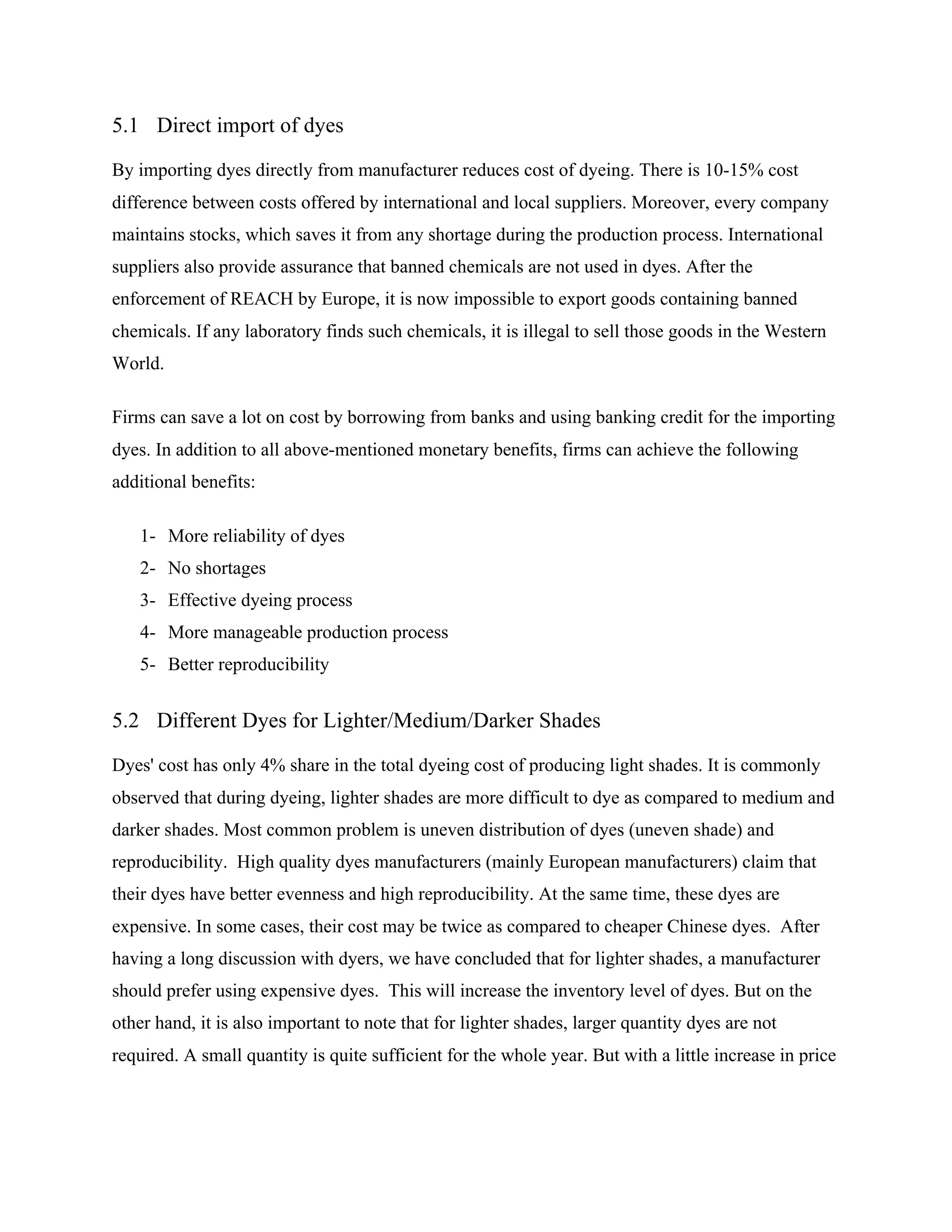 5.1 Direct import of dyes
By importing dyes directly from manufacturer reduces cost of dyeing. There is 10-15% cost
difference between costs offered by international and local suppliers. Moreover, every company
maintains stocks, which saves it from any shortage during the production process. International
suppliers also provide assurance that banned chemicals are not used in dyes. After the
enforcement of REACH by Europe, it is now impossible to export goods containing banned
chemicals. If any laboratory finds such chemicals, it is illegal to sell those goods in the Western
World.
Firms can save a lot on cost by borrowing from banks and using banking credit for the importing
dyes. In addition to all above-mentioned monetary benefits, firms can achieve the following
additional benefits:
1- More reliability of dyes
2- No shortages
3- Effective dyeing process
4- More manageable production process
5- Better reproducibility
5.2 Different Dyes for Lighter/Medium/Darker Shades
Dyes' cost has only 4% share in the total dyeing cost of producing light shades. It is commonly
observed that during dyeing, lighter shades are more difficult to dye as compared to medium and
darker shades. Most common problem is uneven distribution of dyes (uneven shade) and
reproducibility. High quality dyes manufacturers (mainly European manufacturers) claim that
their dyes have better evenness and high reproducibility. At the same time, these dyes are
expensive. In some cases, their cost may be twice as compared to cheaper Chinese dyes. After
having a long discussion with dyers, we have concluded that for lighter shades, a manufacturer
should prefer using expensive dyes. This will increase the inventory level of dyes. But on the
other hand, it is also important to note that for lighter shades, larger quantity dyes are not
required. A small quantity is quite sufficient for the whole year. But with a little increase in price
 