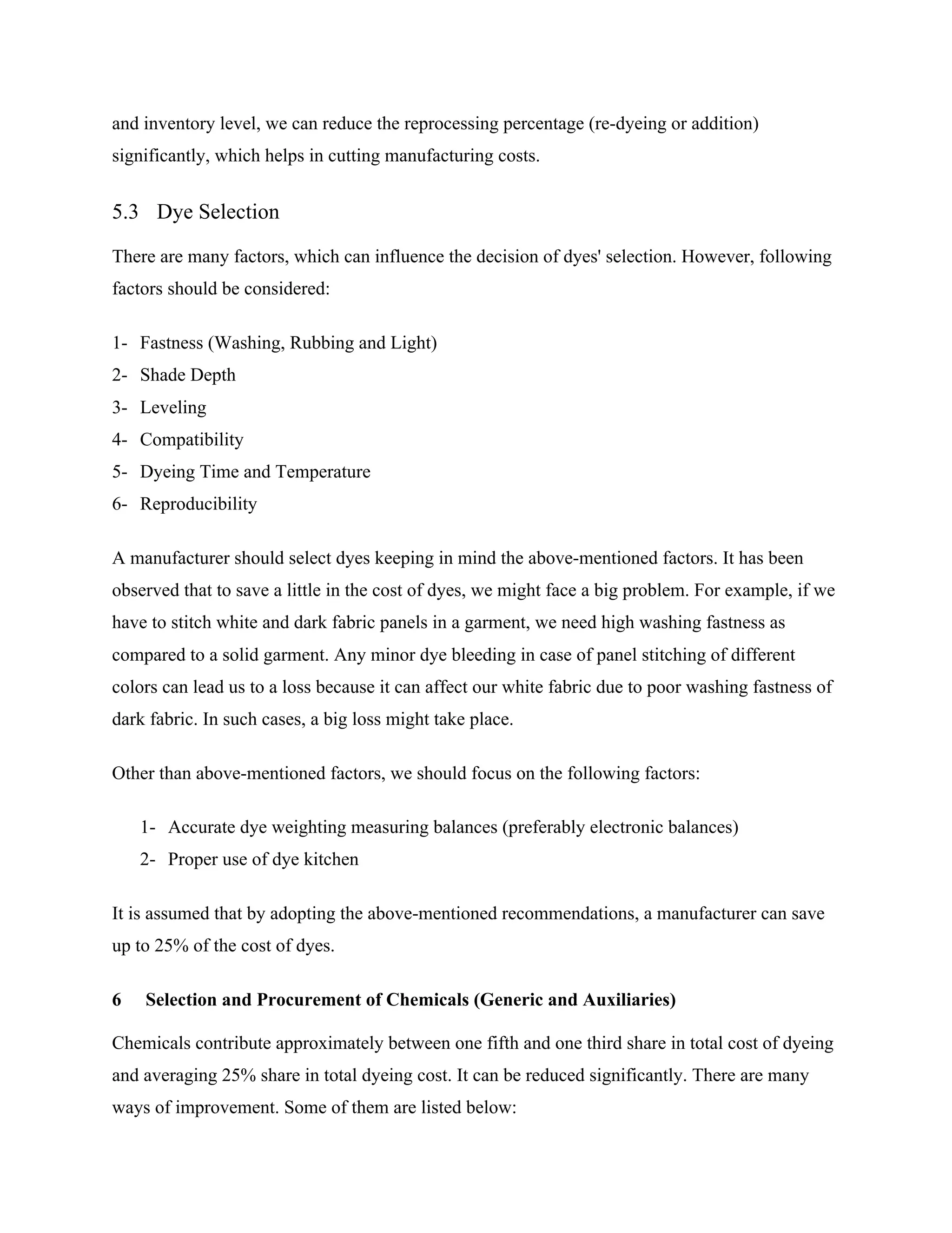and inventory level, we can reduce the reprocessing percentage (re-dyeing or addition)
significantly, which helps in cutting manufacturing costs.
5.3 Dye Selection
There are many factors, which can influence the decision of dyes' selection. However, following
factors should be considered:
1- Fastness (Washing, Rubbing and Light)
2- Shade Depth
3- Leveling
4- Compatibility
5- Dyeing Time and Temperature
6- Reproducibility
A manufacturer should select dyes keeping in mind the above-mentioned factors. It has been
observed that to save a little in the cost of dyes, we might face a big problem. For example, if we
have to stitch white and dark fabric panels in a garment, we need high washing fastness as
compared to a solid garment. Any minor dye bleeding in case of panel stitching of different
colors can lead us to a loss because it can affect our white fabric due to poor washing fastness of
dark fabric. In such cases, a big loss might take place.
Other than above-mentioned factors, we should focus on the following factors:
1- Accurate dye weighting measuring balances (preferably electronic balances)
2- Proper use of dye kitchen
It is assumed that by adopting the above-mentioned recommendations, a manufacturer can save
up to 25% of the cost of dyes.
6 Selection and Procurement of Chemicals (Generic and Auxiliaries)
Chemicals contribute approximately between one fifth and one third share in total cost of dyeing
and averaging 25% share in total dyeing cost. It can be reduced significantly. There are many
ways of improvement. Some of them are listed below:
 