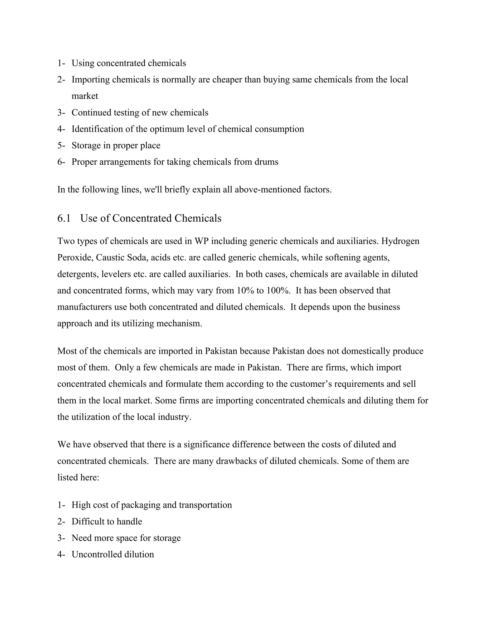 1- Using concentrated chemicals
2- Importing chemicals is normally are cheaper than buying same chemicals from the local
market
3- Continued testing of new chemicals
4- Identification of the optimum level of chemical consumption
5- Storage in proper place
6- Proper arrangements for taking chemicals from drums
In the following lines, we'll briefly explain all above-mentioned factors.
6.1 Use of Concentrated Chemicals
Two types of chemicals are used in WP including generic chemicals and auxiliaries. Hydrogen
Peroxide, Caustic Soda, acids etc. are called generic chemicals, while softening agents,
detergents, levelers etc. are called auxiliaries. In both cases, chemicals are available in diluted
and concentrated forms, which may vary from 10% to 100%. It has been observed that
manufacturers use both concentrated and diluted chemicals. It depends upon the business
approach and its utilizing mechanism.
Most of the chemicals are imported in Pakistan because Pakistan does not domestically produce
most of them. Only a few chemicals are made in Pakistan. There are firms, which import
concentrated chemicals and formulate them according to the customer’s requirements and sell
them in the local market. Some firms are importing concentrated chemicals and diluting them for
the utilization of the local industry.
We have observed that there is a significance difference between the costs of diluted and
concentrated chemicals. There are many drawbacks of diluted chemicals. Some of them are
listed here:
1- High cost of packaging and transportation
2- Difficult to handle
3- Need more space for storage
4- Uncontrolled dilution
 