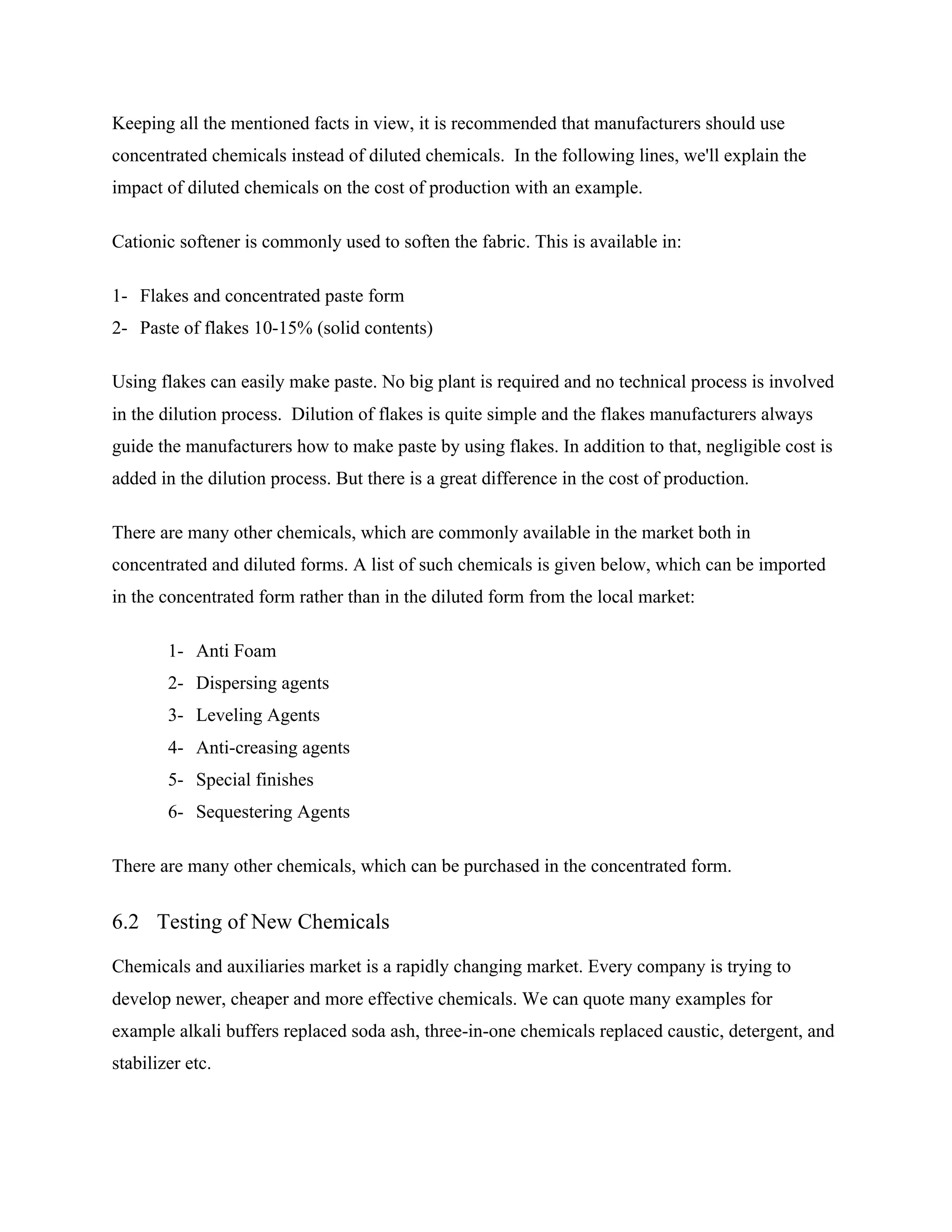 Keeping all the mentioned facts in view, it is recommended that manufacturers should use
concentrated chemicals instead of diluted chemicals. In the following lines, we'll explain the
impact of diluted chemicals on the cost of production with an example.
Cationic softener is commonly used to soften the fabric. This is available in:
1- Flakes and concentrated paste form
2- Paste of flakes 10-15% (solid contents)
Using flakes can easily make paste. No big plant is required and no technical process is involved
in the dilution process. Dilution of flakes is quite simple and the flakes manufacturers always
guide the manufacturers how to make paste by using flakes. In addition to that, negligible cost is
added in the dilution process. But there is a great difference in the cost of production.
There are many other chemicals, which are commonly available in the market both in
concentrated and diluted forms. A list of such chemicals is given below, which can be imported
in the concentrated form rather than in the diluted form from the local market:
1- Anti Foam
2- Dispersing agents
3- Leveling Agents
4- Anti-creasing agents
5- Special finishes
6- Sequestering Agents
There are many other chemicals, which can be purchased in the concentrated form.
6.2 Testing of New Chemicals
Chemicals and auxiliaries market is a rapidly changing market. Every company is trying to
develop newer, cheaper and more effective chemicals. We can quote many examples for
example alkali buffers replaced soda ash, three-in-one chemicals replaced caustic, detergent, and
stabilizer etc.
 